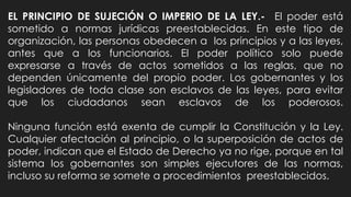 EL PRINCIPIO DE SUJECIÓN O IMPERIO DE LA LEY.- El poder está
sometido a normas jurídicas preestablecidas. En este tipo de
organización, las personas obedecen a los principios y a las leyes,
antes que a los funcionarios. El poder político solo puede
expresarse a través de actos sometidos a las reglas, que no
dependen únicamente del propio poder. Los gobernantes y los
legisladores de toda clase son esclavos de las leyes, para evitar
que los ciudadanos sean esclavos de los poderosos.
Ninguna función está exenta de cumplir la Constitución y la Ley.
Cualquier afectación al principio, o la superposición de actos de
poder, indican que el Estado de Derecho ya no rige, porque en tal
sistema los gobernantes son simples ejecutores de las normas,
incluso su reforma se somete a procedimientos preestablecidos.
 
