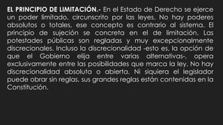EL PRINCIPIO DE LIMITACIÓN.- En el Estado de Derecho se ejerce
un poder limitado, circunscrito por las leyes. No hay poderes
absolutos o totales, ese concepto es contrario al sistema. El
principio de sujeción se concreta en el de limitación. Las
potestades públicas son regladas y muy excepcionalmente
discrecionales. Incluso la discrecionalidad -esto es, la opción de
que el Gobierno elija entre varias alternativas-, opera
exclusivamente entre las posibilidades que marca la ley. No hay
discrecionalidad absoluta o abierta. Ni siquiera el legislador
puede obrar sin reglas, sus grandes reglas están contenidas en la
Constitución.
 