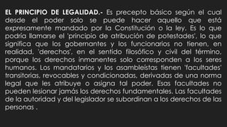 EL PRINCIPIO DE LEGALIDAD.- Es precepto básico según el cual
desde el poder solo se puede hacer aquello que está
expresamente mandado por la Constitución o la ley. Es lo que
podría llamarse el 'principio de atribución de potestades', lo que
significa que los gobernantes y los funcionarios no tienen, en
realidad, 'derechos', en el sentido filosófico y civil del término,
porque los derechos inmanentes solo corresponden a los seres
humanos. Los mandatarios y los asambleístas tienen 'facultades'
transitorias, revocables y condicionadas, derivadas de una norma
legal que les atribuye o asigna tal poder. Esas facultades no
pueden lesionar jamás los derechos fundamentales. Las facultades
de la autoridad y del legislador se subordinan a los derechos de las
personas .
 
