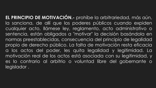 EL PRINCIPIO DE MOTIVACIÓN.- prohíbe la arbitrariedad, más aún,
la sanciona, de allí que los poderes públicos cuando expiden
cualquier acto, llámese ley, reglamento, acto administrativo o
sentencia, están obligados a "motivar" la decisión basándola en
normas preestablecidas, consecuencia del principio de legalidad
propio de derecho público. La falta de motivación resta eficacia
a los actos del poder, les quita legalidad y legitimidad. La
motivación real de los actos está asociada con su legitimidad, y
es lo contrario al arbitrio o voluntad libre del gobernante o
legislador .
 
