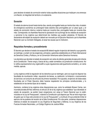 para declarar el estado de conmoción exterior todas aquellas situaciones que impliquen una amenaza 
a la Nación, la integridad del territorio o la soberanía. 
Duración 
El estado de alarma durará hasta treinta días, siendo prorrogable hasta por treinta días más; el estado 
de emergencia económica se prolongará hasta sesenta días prorrogables por un plazo igual, y el 
estado de conmoción interna o externa hasta por noventa días, prorrogable hasta por noventa días 
más. Corresponde a la Asamblea Nacional la aprobación de la prórroga de los estados de excepción 
y sancionar la ley orgánica que determinará las medidas que pueden adoptarse. El Decreto de 
declaratoria del estado de excepción deberá ser revocado por el Ejecutivo Nacional o por la Asamblea 
Nacional o por su Comisión Delegada, al cesar las causas que lo motivaron. 
Requisitos formales y procedimiento 
El decreto que declare el estado de excepción56 deberá regular el ejercicio del derecho cuya garantía 
se restringe y cumplir con las exigencias, principios y garantías establecidos en el Pacto Internacional 
de Derechos Civiles y Políticos y en la Convención Americana sobre Derechos Humanos. 
Los decretos que decretan el estado de excepción son actos de efectos generales de ejecución directa 
de la Constitución. Tienen rango y fuerza de ley y están sometidos a la jurisdicción constitucional. Así 
lo ratifica expresamente la ley orgánica58 a cuyas regulaciones está igualmente sometido y, en cierta 
medida, ejecuta. 
La ley orgánica omitió la regulación de los derechos que se restringen, pero se ocupó de disponer las 
facultades de movilización militar, requisición de bienes, su restitución, la limitación o racionamiento 
de servicios o el consumo de artículos de primera necesidad. Por supuesto, el ejercicio de todas estas 
facultades por el Poder Ejecutivo debe hacerse respetando los principios constitucionales, y lo 
establecido en las demás leyes de la materia. 
Asimismo, contiene la ley orgánica otras disposiciones que, como ha señalado Brewer Carías, son 
inconstitucionales.69 Nos referimos al artículo 20 de la ley orgánica que establece "que decretado el 
estado de excepción, se podrán hacer erogaciones con cargo al Tesoro Nacional que no estén 
incluidas en la Ley de Presupuesto", violando la Constitución que dispone que "No se hará ningún tipo 
de gasto que no haya sido previsto en la Ley de Presupuesto"; y al artículo 33 que pretende limitar el 
ejercicio de los poderes de revisión de la Sala Constitucional. Por otra parte, contienen disposiciones 
relativas al estado de excepción la Ley Orgánica de Seguridad y Defensa, la Ley Orgánica de las 
Fuerzas Armadas Nacionales, y el Código Orgánico de Justicia Militar. 
 