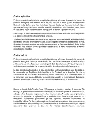 Control legislativo 
El decreto que declare el estado de excepción, la solicitud de prórroga o el aumento del número de 
garantías restringidas será sometido por el Ejecutivo Nacional al control político de la Asamblea 
Nacional dentro de los ocho días siguientes a haberse dictado. La Asamblea Nacional deberá 
aprobarlo por la mayoría absoluta en sesión especial que se realizará sin convocatoria previa, dentro 
de las cuarenta y ocho horas de haberse hecho público el decreto. Si por caso fortuito o 
Fuerza mayor, la Asamblea Nacional no se pronunciare dentro de los ocho días continuos siguientes 
a la recepción del decreto, éste se entenderá aprobado. 
Si la Asamblea Nacional se encontrase en receso, dentro del término establecido, el Presidente de la 
República lo remitirá a la Comisión Delegada, la cual sólo podrá considerar la aprobación del decreto, 
si resultare imposible convocar una sesión extraordinaria de la Asamblea Nacional, dentro de las 
cuarenta y ocho horas de haberse publicado el decreto o si a la misma no concurriere la mayoría 
absoluta de los diputados. 
Control judicial 
El decreto que declare el estado de excepción, la solicitud de prórroga o el aumento del número de 
garantías restringidas, dentro del mismo término de ocho días en que debe ser sometido a control 
político de la Asamblea Nacional, y a revisión por la Sala Constitucional del Tribunal Supremo de 
Justicia que se pronunciará sobre su constitucionalidad, lo cual también puede hacer de oficio. 
La Sala Constitucional decidirá en el lapso de diez días continuos contados a partir del recibo de 
la comunicación del Presidente de la República o del Presidente de la Asamblea Nacional, o 
del vencimiento del lapso de ocho días continuos previsto para su envío. Si la Sala Constitucional no 
se pronunciare en el lapso establecido, los magistrados incurrirán en responsabilidad disciplinaria, 
pudiendo ser removidos de sus cargos de conformidad con lo establecido en la Constitución. 
Durante la vigencia de la Constitución de 1999 nunca se ha decretado el estado de excepción. Sin 
embargo, el gobierno constantemente ha informado sobre numerosos planes de desestabilización, 
sabotaje, golpes de estado, magnicidio, y huelgas insurreccionales. A nuestro juicio, el gobierno ha 
recurrido con frecuencia a la implantación de un estado de excepción de facto que no declara por 
considerarlo inconveniente políticamente ya que significaría reconocer expresamente la 
inestabilidad política. Por el contrario, cuando efectivamente se han producido situaciones irregulares 
manifestaciones se le informa a la población que la situación es absolutamente normal para luego al 
recuperarse ésta proceder a denunciar los intentos desestabilizadores ocurridos. 
