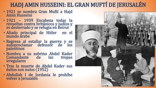 HADJ AMIN HUSSEINI: EL GRAN MUFTÍ DE JERUSALÉN
• 1921 se nombra Gran Muftí a Hajd
Amin Husseini
• 1921 – 1939 Encabeza todas la
revueltas contra británicos y judíos y
es desterrado y se refugia en Beirut
• Aliado principal de Hitler en el
mundo árabe
• Regresa al estallar la guerra y se
autoproclamar defensor de los
palestinos
• Nombra a su sobrino Abdel Kader
Comandante de las tropas
irregulares
• Tras la muerte de Abdel Kader sus
éxitos son nulos (1952)
• Abdullah I de Jordania le prohíbe
volver a Jerusalén
 