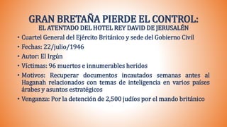 GRAN BRETAÑA PIERDE EL CONTROL:
EL ATENTADO DEL HOTEL REY DAVID DE JERUSALÉN
• Cuartel General del Ejército Británico y sede del Gobierno Civil
• Fechas: 22/julio/1946
• Autor: El Irgún
• Víctimas: 96 muertos e innumerables heridos
• Motivos: Recuperar documentos incautados semanas antes al
Haganah relacionados con temas de inteligencia en varios países
árabes y asuntos estratégicos
• Venganza: Por la detención de 2,500 judíos por el mando británico
 