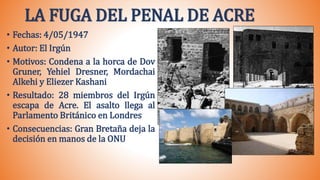 LA FUGA DEL PENAL DE ACRE
• Fechas: 4/05/1947
• Autor: El Irgún
• Motivos: Condena a la horca de Dov
Gruner, Yehiel Dresner, Mordachai
Alkehi y Eliezer Kashani
• Resultado: 28 miembros del Irgún
escapa de Acre. El asalto llega al
Parlamento Británico en Londres
• Consecuencias: Gran Bretaña deja la
decisión en manos de la ONU
 