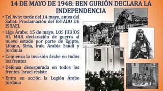 14 DE MAYO DE 1948: BEN GURIÓN DECLARA LA
INDEPENDENCIA
• Tel Aviv: tarde del 14 mayo, antes del
Sabat: Proclamación del ESTADO DE
ISRAEL
• Liga Árabe: 15 de mayo. LOS JUDÍOS
AL MAR declaración de guerra al
nuevo estado por parte de Egipto,
Líbano, Siria, Irak, Arabia Saudí y
Jordania
• Comienza la invasión árabe en todos
los frentes
• Defensa desesperada en todos los
frentes. Israel resiste
• Entra en acción la Legión Árabe
Jordana
 