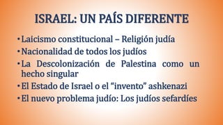 •Laicismo constitucional – Religión judía
•Nacionalidad de todos los judíos
•La Descolonización de Palestina como un
hecho singular
•El Estado de Israel o el “invento” ashkenazi
•El nuevo problema judío: Los judíos sefardíes
ISRAEL: UN PAÍS DIFERENTE
 