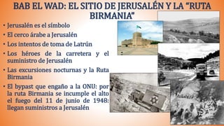 BAB EL WAD: EL SITIO DE JERUSALÉN Y LA “RUTA
BIRMANIA”
• Jerusalén es el símbolo
• El cerco árabe a Jerusalén
• Los intentos de toma de Latrún
• Los héroes de la carretera y el
suministro de Jerusalén
• Las excursiones nocturnas y la Ruta
Birmania
• El bypast que engaño a la ONU: por
la ruta Birmania se incumple el alto
el fuego del 11 de junio de 1948:
llegan suministros a Jerusalén
 