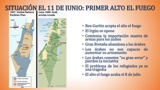 SITUACIÓN EL 11 DE JUNIO: PRIMER ALTO EL FUEGO
• Ben Gurión acepta el alto el fuego
• El Irgún se opone
• Comienza la importación masiva de
armas para los judíos
• Gran Bretaña abandona a los árabes
• Los árabes no son capaces de
aumentar su armamento
• Los árabes cometen “su gran error” y
pierden la iniciativa
• El problema de los refugiados ya es
una tragedia
• El alto el fuego acaba el 8 de julio
 