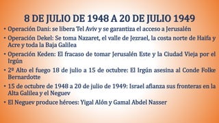 8 DE JULIO DE 1948 A 20 DE JULIO 1949
• Operación Dani: se libera Tel Aviv y se garantiza el acceso a Jerusalén
• Operación Dekel: Se toma Nazaret, el valle de Jezrael, la costa norte de Haifa y
Acre y toda la Baja Galilea
• Operación Keden: El fracaso de tomar Jerusalén Este y la Ciudad Vieja por el
Irgún
• 2º Alto el fuego 18 de julio a 15 de octubre: El Irgún asesina al Conde Folke
Bernardotte
• 15 de octubre de 1948 a 20 de julio de 1949: Israel afianza sus fronteras en la
Alta Galilea y el Neguev
• El Neguev produce héroes: Yigal Alón y Gamal Abdel Nasser
 