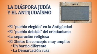 LA DIÁSPORA JUDÍA
Y EL ANTIJUDAÍSMO
•El “pueblo elegido” en la Antigüedad
•El “pueblo deicida” del cristianismo
•La separación religiosa
•El Gheto: Un concepto muy amplio:
•Un barrio diferente
•La Demarcación rusa
 
