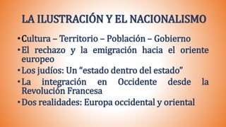LA ILUSTRACIÓN Y EL NACIONALISMO
•Cultura – Territorio – Población – Gobierno
•El rechazo y la emigración hacia el oriente
europeo
•Los judíos: Un “estado dentro del estado”
•La integración en Occidente desde la
Revolución Francesa
•Dos realidades: Europa occidental y oriental
 