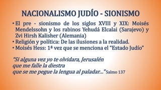 NACIONALISMO JUDÍO - SIONISMO
• El pre - sionismo de los siglos XVIII y XIX: Moisés
Mendelssohn y los rabinos Yehudá Elcalai (Sarajevo) y
Zvi Hirsh Kalisher (Alemania)
• Religión y política: De las ilusiones a la realidad.
• Moisés Hess: 1ª vez que se menciona el “Estado Judío”
“Si alguna vez yo te olvidara, Jerusalén
que me falle la diestra
que se me pegue la lengua al paladar…” Salmo 137
 