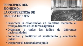 PRINCIPIOS DEL
SIONISMO:
LA CONFERENCIA DE
BASILEA DE 1897
• Favorecer la colonización en Palestina mediante el
trabajo directo en las tareas agrarias
• Organizar a todos los judíos de diferentes
nacionalidades
• Fomentar y fortificar el sentimiento y conciencia
judías
• Despertar el nacionalismo judío
 