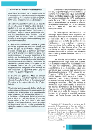 II. Derechos fundamentales. Reﬁere al grado
en que se respetan las libertades civiles y al
grado en que la ciudadanía dispone de
recursos básicos que le permitan participar
activamente en el proceso político. Incluye tres
subdimensiones: el acceso irrestricto a la
justicia, las libertades civiles y los derechos
sociales. Componen esta dimensión libertades
tales como las de asociación y asamblea, la
libertad de expresión, la seguridad personal, el
bienestar básico de las personas, la
independencia e integridad de los medios de
comunicación, la igualdad entre grupos
sociales y la igualdad de género.
Recuadro III: Midiendo la democracia
Para medir el estado de la democracia en
nuestros países, Instituto Internacional para la
Democracia y la Asistencia Electoral (IDEA,
2019) utiliza cinco dimensiones. Estas son:
I. Gobierno representativo. Reﬁere a la medida
en que el acceso al poder político es libre y
equitativo, lo que se evidencia a través de
elecciones competitivas, inclusivas y
periódicas. Incluye cuatro subdimensiones:
que las elecciones sean limpias, que el
sufragio sea inclusivo, que los partidos
políticos puedan organizarse libremente y que
el gobierno sea elegido.
III. Control del gobierno. Mide el control
efectivo al que se somete el Poder Ejecutivo, la
eﬁcacia del parlamento en la ﬁscalización del
Ejecutivo y la independencia del Poder
Judicial.
IV. Administración imparcial. Reﬁere a la forma
en la que las decisiones políticas se aplican de
manera justa y predecible, a la transparencia
de los procesos y a la ausencia de corrupción.
V. Participación ciudadana. Reﬁere al grado en
que la sociedad civil participa en el proceso
democrático, a la participación electoral
efectiva, a la existencia y uso de mecanismos
de democracia directa, y a la existencia de
mecanismos democráticos a nivel subnacional
y local.
El desempeño democrático, sin
embargo, sigue siendo débil. Siguiendo los
criterios de medición de IDEA Internacional, la
proporción de democracias que se
caracterizan por la falta de solidez de sus
instituciones y por prácticas y procesos
democráticos informales es alta y ha
aumentado en los últimos años. Esto se
maniﬁesta en varios contextos: países con
erosión democrática, países con retroceso
democrático y países donde se profundiza la
autocracia.
Las noticias para América Latina, en
una perspectiva de largo plazo, son buenas.
Los avances democráticos registrados desde
1975 son muy importantes. La transición del
autoritarismo a la democracia sigue una
cronología que reconoce sus comienzos en
República Dominicana (1978), siguiendo por
Ecuador (1979), Perú (1980), Honduras
(1982), Bolivia (1982), Argentina (1983), El
Salvador (1984), Brasil y Uruguay (1985),
Guatemala (1986), Paraguay (1989), Chile,
Nicaragua y Panamá (1990). De acuerdo al
informe de IDEA Internacional, el avance en
las distintas dimensiones de democracia fue
muy superior en América Latina, entre 1978 y
2018, que en el resto del mundo. Al mismo
tiempo, en el concierto mundial, América
Latina y el Caribe ﬁguran como la tercera
El Informe de IDEAInternacional (2019)
nos da, en primer lugar, buenas noticias. El
número de democracias sigue aumentando.
Más de la mitad de los países del mundo (62%)
hoy son democráticos. En 1975, solo la cuarta
parte lo era (26%). La mayoría de las
democracias actuales, de acuerdo al informe,
se inauguraron después de 1975 como parte
d e l a l l a m a d a “ t e r c e r a o l a d e
democratización”.¹¹
Huntington (1994) desarrolló la teoría de que la
expansión de la democracia se hace por ciclos. La
primera ola se habría producido entre 1826 y 1926, a
impulsos de las revoluciones francesa y norteamericana.
La segunda ola es la que se produce con el ﬁn de la II
Guerra Mundial (1943-1962). La tercera ola habría
comenzado en 1974 con la Revolución de los Claveles en
Portugal, para llegar, luego, hasta América Latina, Asia
OrientalyEuropadelEste.
10
 