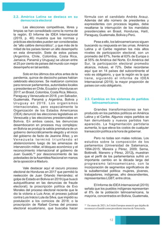 Las elecciones competitivas, libres y
limpias se han consolidado como la norma de
la región. El Informe de IDEA Internacional
(2019, p. 46) muestra que las normas y
prácticas electorales pueden ser consideradas
de “alto calibre democrático”, y que más de la
mitad de los países tienen un alto desempeño
en esta dimensión. Siete de estos países
(Argentina, Chile, Colombia, Costa Rica,
Jamaica, Panamá y Uruguay) se ubican entre
el 25 por ciento de países del mundo con mejor
desempeño en tal sentido.
Solo en los últimos dos años antes de la
pandemia, quince de dieciocho países habían
celebrado elecciones. Se realizaron comicios
para renovar parlamentos, autoridades locales
y presidentes en Chile, Ecuador y Honduras en
2017; en Brasil, Colombia, Costa Rica, México,
Paraguay y Venezuela en 2018, y en Salvador,
Guatemala, Panamá y Argentina, Bolivia y
Uruguay en 2019. Los organismos
internacionales, pero especialmente la
Organización de los Estados Americanos
(OEA) denunció las elecciones legislativas en
Venezuela y las elecciones presidenciales en
Bolivia. En ambos casos, las denuncias
desembocaron en procesos muy complejos:
en Bolivia se produjo la salida prematura de un
gobierno democráticamente elegido y el inicio
del gobierno de facto de Jeanine Áñez, y en
Ve n e z u e l a t e r m i n ó t r i u n f a n d o e l
abstencionismo luego de las amenazas de
intervención militar, el bloqueo económico y el
reconocimiento internacional al gobierno de
Juan Guaidó,¹² por desconocimiento de las
potestades de laAsamblea Nacional en manos
de la oposición a Maduro.
2.2. América Latina se destaca en su
democracia electoral
Vale destacar aquí el oscuro proceso
electoral de Honduras en 2017 que permitió la
reelección de Juan Orlando Hernández; el
golpe de Estado en Bolivia en 2019 (que buscó
autojustiﬁcarse en las denuncias de fraude
electoral); la proscripción política de Evo
Morales del proceso electoral reciente que le
dio la victoria a Luis Arce; el proceso judicial
contra Luis Inácio Lula da Silva, que impidió su
postulación a los comicios de 2018; o la
proscripción de Rafael Correa del proceso
electoral ecuatoriano, que buscaba hacer
Pese a ello, los latinoamericanos siguen
buscando su respuesta en las urnas. América
Latina y el Caribe registran los más altos
niveles de participación electoral, con un
promedio del 67%, frente al 63% de Europa o
al 55% de América del Norte. En América del
Sur, la participación electoral promedio
alcanza, incluso, el 72%. Debe recordarse
aquí que en 14 países del subcontinente el
voto es obligatorio, y que la región es la que
tiene, siguiendo el informe de IDEA
Internacional (2019), la mayor proporción de
países con voto obligatorio.
2.3. Cambios en los sistemas de partidos
latinoamericanos
Pero no todas son malas noticias. Los
estudios sobre la composición de los
parlamentos (Universidad de Salamanca,
1994-2015; Moreira y Pérez, 2009; Serna,
Bottinelli, Maneiro y Pérez, 2012), muestran
que el perﬁl de los parlamentarios sufrió un
importante cambio en la década larga del
progresismo latinoamericano, con la
incorporación de segmentos signiﬁcativos de
la subalternidad política: mujeres, jóvenes,
trabajadores, indígenas, afro descendientes,
representantes LGBT, entre otros.
Grandes transformaciones se han
producido en los partidos políticos en América
Latina y el Caribe. Algunos viejos partidos se
han derrumbado y nuevos partidos han
aparecido. La fragmentación partidaria
aumenta, lo que eleva los costos de cualquier
transacción política a la hora de gobernar.
fórmula con el candidato Andrés Arauz.
Además del alto número de presidentes y
expresidentes con procesos legales, debe
resaltarse la interrupción de los mandatos
presidenciales en Brasil, Honduras, Haití,
Paraguay, Guatemala, Bolivia y Perú.
El Informe de IDEAInternacional (2019)
señala que los pueblos indígenas representan
el 8% de la población latinoamericana, la
mayoría, concentrados en Bolivia, Guatemala,
En enero de 2021, la Unión Europea anunció que dejaba de
reconoceraGuaidócomopresidenteinterinodeVenezuela.
12
 