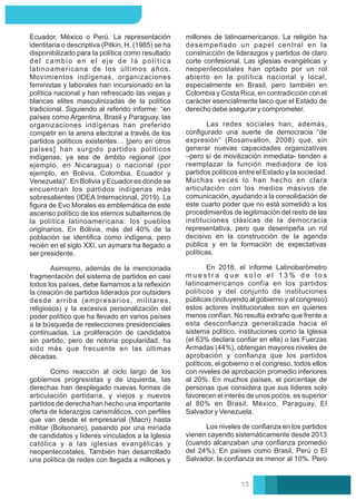 Asimismo, además de la mencionada
fragmentación del sistema de partidos en casi
todos los países, debe llamarnos a la reﬂexión
la creación de partidos liderados por outsiders
desde arriba (empresarios, militares,
religiosos) y la excesiva personalización del
poder político que ha llevado en varios países
a la búsqueda de reelecciones presidenciales
continuadas. La proliferación de candidatos
sin partido, pero de notoria popularidad, ha
sido más que frecuente en las últimas
décadas.
Como reacción al ciclo largo de los
gobiernos progresistas y de izquierda, las
derechas han desplegado nuevas formas de
articulación partidaria, y viejos y nuevos
partidos de derecha han hecho una importante
oferta de liderazgos carismáticos, con perﬁles
que van desde el empresarial (Macri) hasta
militar (Bolsonaro), pasando por una miríada
de candidatos y líderes vinculados a la Iglesia
católica y a las iglesias evangélicas y
neopentecostales. También han desarrollado
una política de redes con llegada a millones y
Ecuador, México o Perú. La representación
identitaria o descriptiva (Pitkin, H. (1985) se ha
disponibilizado para la política como resultado
del cambio en el eje de la política
latinoamericana de los últimos años.
Movimientos indígenas, organizaciones
feministas y laborales han incursionado en la
política nacional y han refrescado las viejas y
blancas elites masculinizadas de la política
tradicional. Siguiendo al referido informe: “en
países como Argentina, Brasil y Paraguay, las
organizaciones indígenas han preferido
competir en la arena electoral a través de los
partidos políticos existentes… [pero en otros
países] han surgido partidos políticos
indígenas, ya sea de ámbito regional (por
ejemplo, en Nicaragua) o nacional (por
ejemplo, en Bolivia, Colombia, Ecuador y
Venezuela)”. En Bolivia y Ecuador es donde se
encuentran los partidos indígenas más
sobresalientes (IDEA Internacional, 2019). La
ﬁgura de Evo Morales es emblemática de este
ascenso político de los eternos subalternos de
la política latinoamericana: los pueblos
originarios. En Bolivia, más del 40% de la
población se identiﬁca como indígena, pero
recién en el siglo XXI, un aymara ha llegado a
ser presidente.
Las redes sociales han, además,
conﬁgurado una suerte de democracia “de
expresión” (Rosanvallon, 2008) que, sin
generar nuevas capacidades organizativas
–pero sí de movilización inmediata- tienden a
reemplazar la función mediadora de los
partidos políticos entre el Estado y la sociedad.
Muchas veces lo han hecho en clara
articulación con los medios masivos de
comunicación, ayudando a la consolidación de
este cuarto poder que no está sometido a los
procedimientos de legitimación del resto de las
instituciones clásicas de la democracia
representativa, pero que desempeña un rol
decisivo en la construcción de la agenda
pública y en la formación de expectativas
políticas.
En 2018, el informe Latinobarómetro
m u e s t r a q u e s o l o e l 1 3 % d e l o s
latinoamericanos confía en los partidos
políticos y del conjunto de instituciones
públicas (incluyendo al gobierno y al congreso)
estos actores institucionales son en quienes
menos confían. No resulta extraño que frente a
esta desconﬁanza generalizada hacia el
sistema político, instituciones como la Iglesia
(el 63% declara conﬁar en ella) o las Fuerzas
Armadas (44%), obtengan mayores niveles de
aprobación y conﬁanza que los partidos
políticos, el gobierno o el congreso, todos ellos
con niveles de aprobación promedio inferiores
al 20%. En muchos países, el porcentaje de
personas que considera que sus líderes solo
favorecen el interés de unos pocos, es superior
al 80% en Brasil, México, Paraguay, El
Salvador y Venezuela.
Los niveles de conﬁanza en los partidos
vienen cayendo sistemáticamente desde 2013
(cuando alcanzaban una conﬁanza promedio
del 24%). En países como Brasil, Perú o El
Salvador, la conﬁanza es menor al 10%. Pero
millones de latinoamericanos. La religión ha
desempeñado un papel central en la
construcción de liderazgos y partidos de claro
corte confesional. Las iglesias evangélicas y
neopentecostales han optado por un rol
abierto en la política nacional y local,
especialmente en Brasil, pero también en
Colombia y Costa Rica, en contradicción con el
carácter esencialmente laico que el Estado de
derecho debe asegurar y comprometer.
13
 