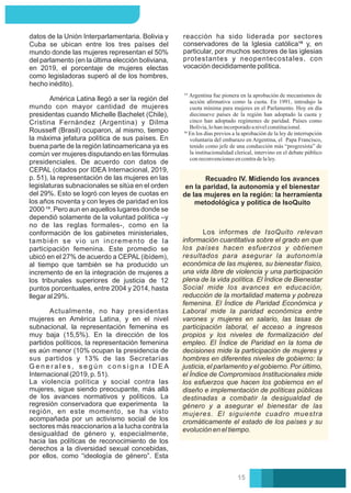 Actualmente, no hay presidentas
mujeres en América Latina, y en el nivel
subnacional, la representación femenina es
muy baja (15,5%). En la dirección de los
partidos políticos, la representación femenina
es aún menor (10% ocupan la presidencia de
sus partidos y 13% de las Secretarías
G e n e r a l e s , s e g ú n c o n s i g n a I D E A
Internacional (2019, p. 51).
datos de la Unión Interparlamentaria. Bolivia y
Cuba se ubican entre los tres países del
mundo donde las mujeres representan el 50%
del parlamento (en la última elección boliviana,
en 2019, el porcentaje de mujeres electas
como legisladoras superó al de los hombres,
hecho inédito).
La violencia política y social contra las
mujeres, sigue siendo preocupante, más allá
de los avances normativos y políticos. La
regresión conservadora que experimenta la
región, en este momento, se ha visto
acompañada por un activismo social de los
sectores más reaccionarios a la lucha contra la
desigualdad de género y, especialmente,
hacia las políticas de reconocimiento de los
derechos a la diversidad sexual concebidas,
por ellos, como “ideología de género”. Esta
América Latina llegó a ser la región del
mundo con mayor cantidad de mujeres
presidentas cuando Michelle Bachelet (Chile),
Cristina Fernández (Argentina) y Dilma
Rousseﬀ (Brasil) ocuparon, al mismo, tiempo
la máxima jefatura política de sus países. En
buena parte de la región latinoamericana ya es
común ver mujeres disputando en las fórmulas
presidenciales. De acuerdo con datos de
CEPAL (citados por IDEA Internacional, 2019,
p. 51), la representación de las mujeres en las
legislaturas subnacionales se sitúa en el orden
del 29%. Esto se logró con leyes de cuotas en
los años noventa y con leyes de paridad en los
2000 ¹⁵. Pero aun en aquellos lugares donde se
dependió solamente de la voluntad política –y
no de las reglas formales-, como en la
conformación de los gabinetes ministeriales,
también se vio un incremento de la
participación femenina. Este promedio se
ubicó en el 27% de acuerdo a CEPAL (ibídem),
al tiempo que también se ha producido un
incremento de en la integración de mujeres a
los tribunales superiores de justicia de 12
puntos porcentuales, entre 2004 y 2014, hasta
llegar al 29%.
reacción ha sido liderada por sectores
conservadores de la Iglesia católica¹⁶ y, en
particular, por muchos sectores de las iglesias
protestantes y neopentecostales, con
vocación decididamente política.
En los días previos a la aprobación de la ley de interrupción
voluntaria del embarazo en Argentina, el Papa Francisco,
tenido como jefe de una conducción más “progresista” de
la institucionalidad clerical, intervino en el debate público
conreconvencionesencontradelaley.
Argentina fue pionera en la aprobación de mecanismos de
acción aﬁrmativa como la cuota. En 1991, introdujo la
cuota mínima para mujeres en el Parlamento. Hoy en día
diecinueve países de la región han adoptado la cuota y
cinco han adoptado regímenes de paridad. Países como
Bolivia,lohanincorporadoanivelconstitucional.
Recuadro IV. Midiendo los avances
en la paridad, la autonomía y el bienestar
de las mujeres en la región: la herramienta
metodológica y política de IsoQuito
Los informes de IsoQuito relevan
información cuantitativa sobre el grado en que
los países hacen esfuerzos y obtienen
resultados para asegurar la autonomía
económica de las mujeres, su bienestar físico,
una vida libre de violencia y una participación
plena de la vida política. El Índice de Bienestar
Social mide los avances en educación,
reducción de la mortalidad materna y pobreza
femenina. El Índice de Paridad Económica y
Laboral mide la paridad económica entre
varones y mujeres en salario, las tasas de
participación laboral, el acceso a ingresos
propios y los niveles de formalización del
empleo. El Índice de Paridad en la toma de
decisiones mide la participación de mujeres y
hombres en diferentes niveles de gobierno: la
justicia, el parlamento y el gobierno. Por último,
el Índice de Compromisos Institucionales mide
los esfuerzos que hacen los gobiernos en el
diseño e implementación de políticas públicas
destinadas a combatir la desigualdad de
género y a asegurar el bienestar de las
mujeres. El siguiente cuadro muestra
cromáticamente el estado de los países y su
evolución en el tiempo.
15
 