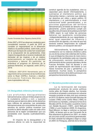 Fuente: Fernández Soto, Filgueira y Genta (2019).
Entre 2007 y 2010 se observan modestos pero
consistentes avances. A partir de 2010 se
constata un mejoramiento en la dimensión
relativa a la paridad política, sobre todo, por el
efecto que las leyes de cuotas han ocasionado
en la composición de los parlamentos. Esta
mejora ha seguido de un avance moderado del
bienestar de las mujeres y de un relativo
estancamiento en materia de paridad
económica y laboral. En particular, se
enlentece el progreso en términos de la
pobreza femenina, en especial, entre 2014 y
2018.
ISOQuito 2007-2019 Herramienta para el
seguimiento de los consensos de las Conferencias
sobre la Mujer (CEPAL). Avances y desafíos
A r t i c u l a c i ó n F e m i n i s t a M a r c o s u r E n
www.mujeresdelsur-afm.org
2.7. Mandatos presidenciales truncos
La no terminación del mandato
presidencial, producto de juicios políticos
contra jefes de Estado electos, fue moneda
corriente en el pasado y amenaza con volverse
moneda corriente en este ciclo que comienza
en 2015. En Bolivia, tanto Gonzalo Sánchez de
Lozada (1995) como Carlos Mesa (1995) no
terminaron su mandato, y tampoco lo hizo Evo
Morales (2019). En Ecuador, sucedió lo mismo
con Abdalá Bucaram (1997), Jamil Mahuad
(1999) y Lucio Gutiérrez (2005. En Argentina,
Raúl Alfonsín no llegó a culminar su período
(1989), al tiempo que su par Fernando De la
Rúa abandonó el gobierno en 2001, en medio
de una crisis social y económica generalizada.
En Haití, Aristide fue obligado a dejar su cargo
en 2004. En Paraguay, además de la renuncia
construir agenda de los ciudadanos, sino su
capacidad para decidir informadamente, o
sustraerse al clientelismo político que
intercambia bienes y servicios que deberían
ser derechos por votos y apoyo político. El
clientelismo y el patrimonialismo a nivel
subnacional están generalizados, y en
porciones gigantescas del territorio
latinoamericano el Estado de derecho no rige
plenamente. ¿Cómo podríamos cumplir con
aquellos dos principios de la poliarquía de Dahl
(1989) según la cual todas las personas
debieran ser igualmente consideradas
–independientemente de sus capacidades- y
tener igual capacidad de inﬂuencia y
construcción de agenda, a la vista de que hay
sectores enteros desprovistos de cualquier
derecho político, con excepción del voto?
Adicionalmente, la desigualdad se
correlaciona con la violencia (América Latina
es una de las zonas más violentas del mundo),
lo que privilegia los discursos de mano dura y
la erogación de cantidades cada vez mayores
de presupuesto nacional destinadas al
reforzamiento de los cuerpos policiales y de las
Fuerzas Armadas. Esto ha llevado a una
suerte de reprimarización del Estado (a sus
meras funciones de juez y gendarme), y a
abandonar, muchas veces, la perspectiva
social del fenómeno de la delincuencia por una
perspectiva meramente represiva.
2.6. Desigualdad, violencia y democracia
L a s p r o f u n d a s d e s i g u a l d a d e s
latinoamericanas colocan límites al ejercicio de
la ciudadanía política y civil, y suponen
barreras para el ejercicio pleno de los derechos
para millones de personas. Las sociedades
latinoamericanas son conscientes de esto y los
estudios de opinión pública muestran que
durante la última década cuatro de cada cinco
personas de la región consideraban que sus
sociedades eran injustas (Latinobarómetro,
2018).
El impacto de la desigualdad y la
pobreza afecta no solo la capacidad de
16
 