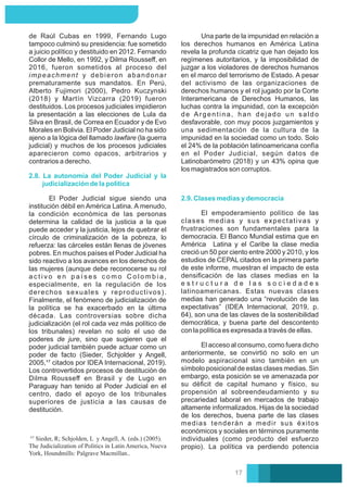 de Raúl Cubas en 1999, Fernando Lugo
tampoco culminó su presidencia: fue sometido
a juicio político y destituido en 2012. Fernando
Collor de Mello, en 1992, y Dilma Rousseﬀ, en
2016, fueron sometidos al proceso del
impeachment y debieron abandonar
prematuramente sus mandatos. En Perú,
Alberto Fujimori (2000), Pedro Kuczynski
(2018) y Martín Vizcarra (2019) fueron
destituidos. Los procesos judiciales impidieron
la presentación a las elecciones de Lula da
Silva en Brasil, de Correa en Ecuador y de Evo
Morales en Bolivia. El Poder Judicial no ha sido
ajeno a la lógica del llamado lawfare (la guerra
judicial) y muchos de los procesos judiciales
aparecieron como opacos, arbitrarios y
contrarios a derecho.
El Poder Judicial sigue siendo una
institución débil en América Latina. A menudo,
la condición económica de las personas
determina la calidad de la justicia a la que
puede acceder y la justicia, lejos de quebrar el
círculo de criminalización de la pobreza, lo
refuerza: las cárceles están llenas de jóvenes
pobres. En muchos países el Poder Judicial ha
sido reactivo a los avances en los derechos de
las mujeres (aunque debe reconocerse su rol
a c t i v o e n p a í s e s c o m o C o l o m b i a ,
especialmente, en la regulación de los
derechos sexuales y reproductivos).
Finalmente, el fenómeno de judicialización de
la política se ha exacerbado en la última
década. Las controversias sobre dicha
judicialización (el rol cada vez más político de
los tribunales) revelan no solo el uso de
poderes de jure, sino que sugieren que el
poder judicial también puede actuar como un
poder de facto (Sieder, Schjolder y Angell,
2005,¹⁷ citados por IDEA Internacional, 2019).
Los controvertidos procesos de destitución de
Dilma Rousseﬀ en Brasil y de Lugo en
Paraguay han tenido al Poder Judicial en el
centro, dado el apoyo de los tribunales
superiores de justicia a las causas de
destitución.
2.8. La autonomía del Poder Judicial y la
judicialización de la política
2.9. Clases medias y democracia
Una parte de la impunidad en relación a
los derechos humanos en América Latina
revela la profunda cicatriz que han dejado los
regímenes autoritarios, y la imposibilidad de
juzgar a los violadores de derechos humanos
en el marco del terrorismo de Estado. A pesar
del activismo de las organizaciones de
derechos humanos y el rol jugado por la Corte
Interamericana de Derechos Humanos, las
luchas contra la impunidad, con la excepción
de Argentina, han dejado un saldo
desfavorable, con muy pocos juzgamientos y
una sedimentación de la cultura de la
impunidad en la sociedad como un todo. Solo
el 24% de la población latinoamericana confía
en el Poder Judicial, según datos de
Latinobarómetro (2018) y un 43% opina que
los magistrados son corruptos.
El empoderamiento político de las
clases medias y sus expectativas y
frustraciones son fundamentales para la
democracia. El Banco Mundial estima que en
América Latina y el Caribe la clase media
creció un 50 por ciento entre 2000 y 2010, y los
estudios de CEPAL citados en la primera parte
de este informe, muestran el impacto de esta
densiﬁcación de las clases medias en la
e s t r u c t u r a d e l a s s o c i e d a d e s
latinoamericanas. Estas nuevas clases
medias han generado una “revolución de las
expectativas” (IDEA Internacional, 2019, p.
64), son una de las claves de la sostenibilidad
democrática, y buena parte del descontento
con la política es expresada a través de ellas.
El acceso al consumo, como fuera dicho
anteriormente, se convirtió no solo en un
modelo aspiracional sino también en un
símbolo posicional de estas clases medias. Sin
embargo, esta posición se ve amenazada por
su déﬁcit de capital humano y físico, su
propensión al sobreendeudamiento y su
precariedad laboral en mercados de trabajo
altamente informalizados. Hijas de la sociedad
de los derechos, buena parte de las clases
medias tenderán a medir sus éxitos
económicos y sociales en términos puramente
individuales (como producto del esfuerzo
propio). La política va perdiendo potencia
Sieder, R; Schjolden, L y Angell, A. (eds.) (2005).
The Judicialization of Politics in Latin America, Nueva
York, Houndmills: Palgrave Macmillan..
17
 