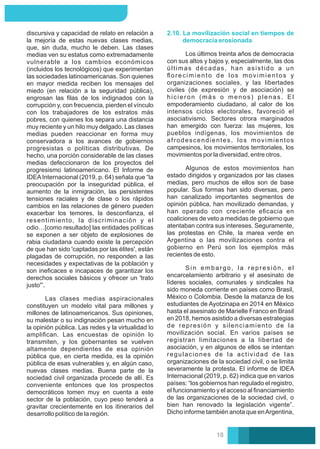 Las clases medias aspiracionales
constituyen un modelo vital para millones y
millones de latinoamericanos. Sus opiniones,
su malestar o su indignación pesan mucho en
la opinión pública. Las redes y la virtualidad lo
ampliﬁcan. Las encuestas de opinión lo
transmiten, y los gobernantes se vuelven
altamente dependientes de esa opinión
pública que, en cierta medida, es la opinión
pública de esas vulnerables y, en algún caso,
nuevas clases medias. Buena parte de la
sociedad civil organizada procede de allí. Es
conveniente entonces que los prospectos
democráticos tomen muy en cuenta a este
sector de la población, cuyo peso tenderá a
gravitar crecientemente en los itinerarios del
desarrollo político de la región.
discursiva y capacidad de relato en relación a
la mejoría de estas nuevas clases medias,
que, sin duda, mucho le deben. Las clases
medias ven su estatus como extremadamente
vulnerable a los cambios económicos
(incluidos los tecnológicos) que experimentan
las sociedades latinoamericanas. Son quienes
en mayor medida reciben los mensajes del
miedo (en relación a la seguridad pública),
engrosan las ﬁlas de los indignados con la
corrupción y, con frecuencia, pierden el vínculo
con los trabajadores de los estratos más
pobres, con quienes los separa una distancia
muy reciente y un hilo muy delgado. Las clases
medias pueden reaccionar en forma muy
conservadora a los avances de gobiernos
progresistas o políticas distributivas. De
hecho, una porción considerable de las clases
medias defeccionaron de los proyectos del
progresismo latinoamericano. El Informe de
IDEAInternacional (2019, p. 64) señala que “la
preocupación por la inseguridad pública, el
aumento de la inmigración, las persistentes
tensiones raciales y de clase o los rápidos
cambios en las relaciones de género pueden
exacerbar los temores, la desconﬁanza, el
resentimiento, la discriminación y el
odio…[como resultado] las entidades políticas
se exponen a ser objeto de explosiones de
rabia ciudadana cuando existe la percepción
de que han sido 'captadas por las élites', están
plagadas de corrupción, no responden a las
necesidades y expectativas de la población y
son ineﬁcaces e incapaces de garantizar los
derechos sociales básicos y ofrecer un 'trato
justo'”.
Algunos de estos movimientos han
estado dirigidos y organizados por las clases
medias, pero muchos de ellos son de base
popular. Sus formas han sido diversas, pero
han canalizado importantes segmentos de
opinión pública, han movilizado demandas, y
han operado con creciente eﬁcacia en
coaliciones de veto a medidas de gobierno que
atentaban contra sus intereses. Seguramente,
las protestas en Chile, la marea verde en
Argentina o las movilizaciones contra el
gobierno en Perú son los ejemplos más
recientes de esto.
2.10. La movilización social en tiempos de
democracia erosionada
Los últimos treinta años de democracia
con sus altos y bajos y, especialmente, las dos
últimas décadas, han asistido a un
ﬂorecimiento de los movimientos y
organizaciones sociales, y las libertades
civiles (de expresión y de asociación) se
hicieron (más o menos) plenas. El
empoderamiento ciudadano, al calor de los
intensos ciclos electorales, favoreció el
asociativismo. Sectores otrora marginados
han emergido con fuerza: las mujeres, los
pueblos indígenas, los movimientos de
afrodescendientes, los movimientos
campesinos, los movimientos territoriales, los
movimientos por la diversidad, entre otros.
Sin embargo, la represión, el
encarcelamiento arbitrario y el asesinato de
líderes sociales, comunales y sindicales ha
sido moneda corriente en países como Brasil,
México o Colombia. Desde la matanza de los
estudiantes de Ayotzinapa en 2014 en México
hasta el asesinato de Marielle Franco en Brasil
en 2018, hemos asistido a diversas estrategias
de represión y silenciamiento de la
movilización social. En varios países se
registran limitaciones a la libertad de
asociación, y en algunos de ellos se intentan
regulaciones de la actividad de las
organizaciones de la sociedad civil, o se limita
severamente la protesta. El informe de IDEA
Internacional (2019, p. 62) indica que en varios
países: “los gobiernos han regulado el registro,
el funcionamiento y el acceso al ﬁnanciamiento
de las organizaciones de la sociedad civil, o
bien han renovado la legislación vigente”.
Dicho informe también anota que enArgentina,
18
 