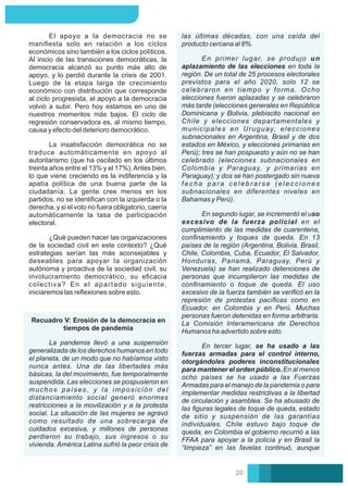 las últimas décadas, con una caída del
producto cercana al 8%.
En primer lugar, se produjo un
aplazamiento de las elecciones en toda la
región. De un total de 25 procesos electorales
previstos para el año 2020, solo 12 se
celebraron en tiempo y forma. Ocho
elecciones fueron aplazadas y se celebraron
más tarde (elecciones generales en República
Dominicana y Bolivia, plebiscito nacional en
Chile y elecciones departamentales y
municipales en Uruguay, elecciones
subnacionales en Argentina, Brasil y de dos
estados en México, y elecciones primarias en
Perú); tres se han pospuesto y aún no se han
celebrado (elecciones subnacionales en
Colombia y Paraguay, y primarias en
Paraguay); y dos se han postergado sin nueva
fecha para celebrarse (elecciones
subnacionales en diferentes niveles en
Bahamas y Perú).
En tercer lugar, se ha usado a las
fuerzas armadas para el control interno,
otorgándoles poderes inconstitucionales
para mantener el orden público. En al menos
ocho países se ha usado a las Fuerzas
Armadas para el manejo de la pandemia o para
implementar medidas restrictivas a la libertad
de circulación y asamblea. Se ha abusado de
las ﬁguras legales de toque de queda, estado
de sitio y suspensión de las garantías
individuales. Chile estuvo bajo toque de
queda, en Colombia el gobierno recurrió a las
FFAA para apoyar a la policía y en Brasil la
“limpieza” en las favelas continuó, aunque
En segundo lugar, se incrementó el uso
excesivo de la fuerza policial en el
cumplimiento de las medidas de cuarentena,
conﬁnamiento y toques de queda. En 13
países de la región (Argentina, Bolivia, Brasil,
Chile, Colombia, Cuba, Ecuador, El Salvador,
Honduras, Panamá, Paraguay, Perú y
Venezuela) se han realizado detenciones de
personas que incumplieron las medidas de
conﬁnamiento o toque de queda. El uso
excesivo de la fuerza también se veriﬁcó en la
represión de protestas pacíﬁcas como en
Ecuador, en Colombia y en Perú. Muchas
personas fueron detenidas en forma arbitraria.
La Comisión Interamericana de Derechos
Humanos ha advertido sobre esto.
La insatisfacción democrática no se
traduce automáticamente en apoyo al
autoritarismo (que ha oscilado en los últimos
treinta años entre el 13% y el 17%).Antes bien,
lo que viene creciendo es la indiferencia y la
apatía política de una buena parte de la
ciudadanía. La gente cree menos en los
partidos, no se identiﬁcan con la izquierda o la
derecha, y si el voto no fuera obligatorio, caería
automáticamente la tasa de participación
electoral.
¿Qué pueden hacer las organizaciones
de la sociedad civil en este contexto? ¿Qué
estrategias serían las más aconsejables y
deseables para apoyar la organización
autónoma y proactiva de la sociedad civil, su
involucramiento democrático, su eﬁcacia
colectiva? En el apartado siguiente,
iniciaremos las reﬂexiones sobre esto.
El apoyo a la democracia no se
maniﬁesta solo en relación a los ciclos
económicos sino también a los ciclos políticos.
Al inicio de las transiciones democráticas, la
democracia alcanzó su punto más alto de
apoyo, y lo perdió durante la crisis de 2001.
Luego de la etapa larga de crecimiento
económico con distribución que corresponde
al ciclo progresista, el apoyo a la democracia
volvió a subir. Pero hoy estamos en uno de
nuestros momentos más bajos. El ciclo de
regresión conservadora es, al mismo tiempo,
causa y efecto del deterioro democrático.
La pandemia llevó a una suspensión
generalizada de los derechos humanos en todo
el planeta, de un modo que no habíamos visto
nunca antes. Una de las libertades más
básicas, la del movimiento, fue temporalmente
suspendida. Las elecciones se pospusieron en
muchos países, y la imposición del
distanciamiento social generó enormes
restricciones a la movilización y a la protesta
social. La situación de las mujeres se agravó
como resultado de una sobrecarga de
cuidados excesiva, y millones de personas
perdieron su trabajo, sus ingresos o su
vivienda. América Latina sufrió la peor crisis de
Recuadro V: Erosión de la democracia en
tiempos de pandemia
20
 