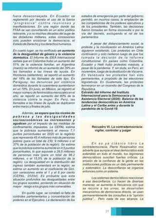 Extraído del Informe del Instituto
Internacional para la Democracia y la
Asistencia Electoral (2020): Balance de las
tendencias democráticas en América
Latina y el Caribe antes y durante la
pandemia de la Covid-19.
estados de emergencia por parte del gobierno
permitió, en muchos casos, la ampliación de
las competencias de los poderes ejecutivos y
de los presidentes. También, las decisiones
fueron tomadas en forma inconsulta o por la
vía del decreto, excluyendo el rol de los
parlamentos
A pesar del distanciamiento social, la
protesta y la movilización en América Latina
siguieron existiendo. Las protestas en Chile
continuaron y solo cedieron luego de que fue
t o m a d a l a d e c i s i ó n d e l a r e f o r m a
constitucional. En países como Colombia,
Ecuador y Haití hubo protestas masivas, a
pesar de la pandemia. Y, sin duda, en Perú, en
noviembre, luego de la destitución de Vizcarra.
En Venezuela las protestas han sido
permanentes, a propósito de las elecciones
legislativas. En Guatemala, las protestas
terminaron en un incendio del Congreso de la
República.
En cuarto lugar, se ha veriﬁcado un aumento
de la desigualdad de género y la violencia
doméstica. El Informe de IDEA Internacional
señala que en Colombia hubo un aumento del
51% de la violencia familiar, en Argentina
(marzo) se informó de un aumento del 39% en
las llamadas a las líneas de ayuda. En
Honduras (setiembre), se reportó un aumento
del 16% de las llamadas de este tipo. En
Paraguay, las denuncias por violencia
doméstica durante la cuarentena aumentaron
en un 78%. En junio, en México, se registró el
mayor número de feminicidios mensuales en el
año: se reportó un aumento del 60% de la
violencia contra la mujer. En Perú, las
llamadas a las líneas de ayuda se duplicaron
entre marzo y ﬁnales de julio.
Además, se espera que los niveles de
p o b r e z a y l a s d e s i g u a l d a d e s
socioeconómicas se incrementen y
agudicen por el impacto de las medidas de
conﬁnamiento impuestas. La CEPAL estima
que la pobreza aumentará al menos 7,1
puntos porcentuales en 2020 en la regiónlo
que representa 45,4 millones más de personas
pobres (para un total de 230, 9 millones o el
37% de la población de la región). Se estima
que la pobreza extrema aumente en 4,5 puntos
porcentuales, lo que equivale a 28,5 millones
de personas más (para un total de 96,2
millones, o el 15,5% de la población de la
región). La desigualdad en la distribución del
ingreso también aumentará en la región; se
estima un aumento en el coeﬁciente de Gini,
con variaciones entre el 1 y el 8 por ciento
(CEPAL, 2020d). Es probable que esta
situación profundice las desigualdades entre
los grupos sociales, poniendo en situación de
mayor riesgo a los grupos más vulnerables.
fuera desaconsejada. En Ecuador se
reglamentó por decreto el uso de la fuerza
“ p r o g r e s i v a ” c o n t r a r e u n i o n e s y
manifestaciones. En una región donde las
FFAA se van convirtiendo en un actor político
relevante, y a no muchas décadas del auge de
las dictaduras militares, estas concesiones
solo pueden erosionar la democracia, el
Estado de Derecho y los derechos humanos.
En quinto lugar, se constató la falta de
controles parlamentarios y concentración de
poderes en el Ejecutivo. La declaración de los
Recuadro VI. La contrademocracia:
vigilar, controlar y juzgar
E n s u y a c l á s i c o l i b r o L a
contrademocracia, Pierre Rosanvallon nos
advierte que aunque el ideal democrático está
extendido en todo el mundo, los regímenes
democráticos suscitan fuertes críticas. La
erosión de la conﬁanza de la gente en las
instituciones políticas es un dato permanente
y sistemático. La desconﬁanza se organiza
entonces como un sistema.
Los sistemas democráticos reaccionan
a esa desconﬁanza. Lo hacen de diversas
maneras: se aumenta la frecuencia con que
se recurre a las urnas, se desarrollan
mecanismos de democracia directa, se usan
permanentemente las consultas a la “opinión
pública”… Pero nada de eso alcanza. La
21
 