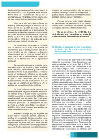 Pero se corre un gran riesgo: disolver
las expresiones de pertenencia a un mundo
común, a una comunidad de sentido. Se corre
el riesgo de retraernos de la vida colectiva.
R o s a n v a l l o n , P. ( 2 0 0 8 ) . L a
contrademocracia: La política en la era de
la desconﬁanza. BuenosAires: Manantial
(medios de comunicación). No es cierto,
entonces, que haya una ciudadanía pasiva. Lo
que hay es una ciudadanía contrademocrática:
capaz de obstruir, juzgar y controlar…
La contrademocracia no es lo contrario
de la democracia sino una forma de
democracia que se contrapone con otra. Es la
democracia de los poderes indirectos
diseminados en el cuerpo social. Es la
democracia de la desconﬁanza organizada
frente a la democracia de la legitimidad
electoral.
El pueblo se erige en juez. El poder del
juicio coloca cualquier política, gobierno o
político en el banquillo de los acusados: ya no
son democracias de confrontación sino de
imputación. El poder del juicio está también
manipulado externamente por la capacidad de
agencia de otros poderes contrademocráticos
legitimidad procedimental (las elecciones, la
representación política) parece estar intacta.
Pero falta la **dimensión moral de la
democracia, su integridad política, alguna idea
de bien común que sea asequible a todos.
Una parte de esta desconﬁanza es
liberal y trata de proteger al individuo de las
invasiones del poder público. Es una
desconﬁanza pesimista de la democracia. No
crea ciudadanía activa ni gobierno fuerte: erige
un poder débil e institucionaliza la sospecha.
Pero también está la desconﬁanza
democrática. Una que se organiza para
controlar, para obstruir, para juzgar.
La contrademocracia se organiza como
una democracia de control, y lleva adelante
una práctica permanente y efectiva de
cuestionamiento a los gobernantes. Funciona
como un contrapoder efectivo: es el pueblo
controlador, perpetuamente activo el que se
e r i g e c o m o r e m e d i o p a r a e l m a l
funcionamiento de las instituciones. Así, se
organiza la vigilancia permanente de la
política, de los políticos, de las políticas.
La contrademocracia genera una
soberanía social negativa: el poder de instruir,
de impedir. Si no se puede obligar al gobierno a
realizar acciones o implementar políticas, se
puede impedir que se hagan. Las coaliciones
de veto son más sencillas de organizar que las
mayorías positivas. La obstrucción de una
política produce resultados tangibles y
visibles, pero lograr imponer una política no
necesariamente los produce.
III. El rol de la sociedad civil en el contexto
a c t u a l d e l a s d e m o c r a c i a s
latinoamericanas
El concepto de sociedad civil ha sido
objeto de innúmeras y ricas discusiones. Los
contractualistas en el siglo XVII y XVIII lo
usaban como modo de diferenciar a la
sociedad organizada (comunitaria y
mercantilmente) del Estado. Desde entonces,
ya aparecían tres perspectivas diferentes
sobre estos modos de relación: la liberal, la
crítica-refundacional y la autoritaria. Para
autores como Locke, la sociedad civil ya
estaba organizada antes de que apareciera el
Estado, con base en el intercambio de bienes
y favorecida por la división del trabajo. La
función del Estado era darle estructura
jurídica y normatividad compulsoria a estos
arreglos que existían entre los individuos
(Locke sentará las bases del liberalismo). En
la perspectiva autoritaria (Hobbes), la
sociedad humana basada en la competencia
individual por prestigio, dinero y poder
desembocaba en una guerra de todos contra
todos. Para evitarla, los seres humanos
renunciaban a sus capacidades de
autogobierno creando el Estado (el gran
Leviatán), que sería el encargado de ﬁjar las
reglas de convivencia y aplicar las sanciones
a quienes no las cumplieran. En la perspectiva
hobbesiana, la sociedad civil no preexiste al
Estado sino que depende de él. Finalmente, la
perspectiva rousseauniana –que a falta de
mejor denominación, he llamado “crítica-
refundacional”, sostiene que los hombres son
22
 