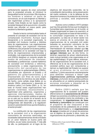 B a l b i s ( 2 0 0 1 ) s e ñ a l a q u e l a s
organizaciones de la sociedad civil pueden
diferenciarse en a) asociaciones de aﬁnidad
(dirigen sus acciones a la defensa de intereses
de sus asociados) (como los sindicatos y las
cooperativas); b) organizaciones de base
territorial y comunitaria (se construyen con
el propósito de dar respuesta a las
necesidades de los pobladores de un ámbito
territorial determinado) y; c) organizaciones
de apoyo (creadas por un grupo de personas
con el objetivo de ayudar a otros, como las
organizaciones de promoción y desarrollo, las
Autores como Lindblom (1977) señalan
que hay tres grandes formas que ha elegido la
humanidad para organizarse en el mundo: el
Estado (organizado en base a la coerción), el
mercado (organizado en base al intercambio) y
la comunidad (organizada en base a la
persuasión). La idea de un tercer sector nos
acerca al universo de la comunidad, las
organizaciones de la sociedad civil están
basadas en asociación voluntaria de las
personas. En particular, las teorías de
intermediación de intereses señalan que las
organizaciones de la sociedad civil
agregan intereses que, de otra forma, no
tendrían capacidad de actuar colectivamente
(esto incluye también a las organizadas en el
eje capital-trabajo). El gran dilema, entonces,
de las organizaciones de la sociedad civil, a
diferencia de la de las organizaciones de la
sociedad política (que son compulsorias y
derivan su legitimidad del Estado) es superar
e l g r a n p r o b l e m a d e l a a c c i ó n
colectiva:¹⁸¿cómo asociarnos voluntariamente
para defender intereses e ideas? Las
organizaciones políticas representan
intereses y la función de los partidos políticos
es articularlos en un sistema jerarquizado de
acciones orientado a impactar en la
selectividad estratégica del Estado.
objetivos del desarrollo sostenible, de la
consolidación democrática, de la preservación
del medio ambiente, o de la defensa de los
derechos humanos o la protección de minorías
políticas y sociales, está ampliamente
aceptada.
La contribución de las organizaciones
de la sociedad civil a la organización
comunitaria de servicios esenciales, en
sociedades latinoamericanas donde el Estado
es un actor faltante en buena parte del
territorio, es por todos reconocida. Y más allá
de ello, su participación en el logro de los
Desde la teoría contractualista hasta el
presente el concepto de sociedad civil se ha
complejizado muchísimo. Aunque sigue
designando a la sociedad organizada, la
sociedad civil involucra muchos y distintos
tipos de organizaciones. Las organizaciones
capital-trabajo, que organizan intereses
conﬂictivos y los proyectan en la arena política,
están presentes en la sociedad civil bajo la
forma de organizaciones empresariales y
sindicales. Las organizaciones de la sociedad
civil (OSCs) designan un conjunto amplio de
modos de articulación de intereses,
identidades y preferencias: cuando hablamos
de sociedad civil tendemos a referirnos,
precisamente, a estas organizaciones. El
d e s a r r o l l o d e l p a r a d i g m a d e l a s
organizaciones no gubernamentales (ONGs),
concebidas por oposición al Estado y al
gobierno (no gubernamentales) y al
empresariado (sin ﬁnes de lucro) signó
sustantivamente los términos de este debate.
De hecho, como señala Jorge Balbis en su
estudio ONGs, gobernancia y desarrollo en
América Latina y el Caribe (2001, p. 3): “en
todo el mundo estas organizaciones han
ganado visibilidad, reconocimiento y
legitimidad ante gobiernos, organismos y
agencias internacionales, medios de
comunicación y la opinión pública en general,
ya no solo por su acción en el terreno de la
ayuda humanitaria sino cada vez más como
protagonistas del desarrollo y la regulación
social en parecidos términos que los Estados y
el sector privado”.
perfectamente capaces de crear comunidad
pero la propiedad privada, al introducir la
desigualdad social, la corrompe. Ello impulsa a
los hombres a celebrar un pacto de
convivencia, en el cual enajenan su libertad y
dan legitimidad jurídica a la apropiación
privada. Este Estado es tan injusto como la
sociedad desigual de la que provino: el pueblo
tendrá que refundar un nuevo pacto, para
recobrar su libertad e igualdad.
Dilema sobre el que teorizó Olson con gran
inﬂuencia (1985).
23
 