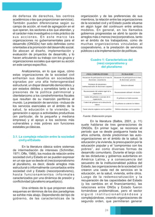 organización y de las preferencias de sus
miembros, la relación entre las organizaciones
de la sociedad civil y el Estado puede situarse
en algún lugar del continuum entre ambos
modelos. En general, en los llamados
gobiernos progresistas se abrió la opción de
arreglos más o menos (neo)corporativos, tanto
en el ámbito de los trabajadores, como de
muchas organizaciones vinculadas al
cooperativismo, a la prestación de servicios
públicos o a la implementación de políticas.
Analizaremos, en lo que sigue, cómo
estas organizaciones de la sociedad civil
enfrentan sus desafíos en sociedades
signadas por una alta heterogeneidad
estructural, un dispar desarrollo democrático, y
por estados débiles y sometidos tanto a las
presiones de la política patrimonial y
clientelarcomo a los constreñimientos ﬁscales
que resultan de su inserción periférica al
mundo. La prestación de servicios –incluso de
los servicios esenciales en el ámbito de la
salud, la educación o la vivienda-, la
generación o apoyo a actividades productivas
(en particular, de la pequeña y mediana
empresa) y el apoyo a los sectores más
vulnerables y más pobres son funciones
estatales ya clásicas.
de defensa de derechos, los centros
académicos o las que proporcionan servicios).
También pueden diferenciarse según su
campo de acción, el nivel de agregación en el
que operan, los sectores a los que atiendan, y
el carácter más investigativo o más práctico de
s u s a c c i o n e s . E n e s t e m a r c o l a s
organizaciones no gubernamentales para el
desarrollo (ONGDs) han sido deﬁnidas como
orientadas a la promoción del desarrollo social.
Se abocan al diseño, implementación y
evaluación de proyectos de desarrollo, y lo
hacen articulando su trabajo con los grupos y
organizaciones sociales que ejercen su acción
en este campo especíﬁco.
3.1. La compleja relación entre la sociedad
civil y el Estado
Una síntesis de lo que proponen estos
esquemas en términos de los dos paradigmas
se exhibe más abajo. Dependiendo del tipo de
gobierno, de las características de la
En la literatura clásica sobre sistemas
de intermediación de intereses (Schmitter,
1971; Oﬀe, 1988), los modos de relación entre
sociedad civil y Estado en se pueden expresar
en un eje que va desde el (neo)corporativismo
al pluralismo, es decir, desde arreglos más
estructural o informalmente concertados entre
sociedad civil y Estado (neocorporativismo),
h a s t a f u n c i o n a m i e n t o s i n f o r m a l e s
caracterizados por una dinámica de presión y
conﬂictividad (pluralismo arquetípico).
Cuadro 1: Características del
(neo) corporatismo y
del pluralismo
Fuente: Elaboración propia
En la literatura (Balbis, 2001, p. 11)
suele hablarse de tres generaciones de
ONGDs. En primer lugar, se reconoce el
período que va desde postguerra hasta los
años ochenta, donde predominan las auto-
organizaciones en el ámbito de la salud, la
educación y la vivienda, la preocupación por la
educación popular y el “compromiso con los
pobres”, así como diversas formas de
desarrollo comunitario. Durante el largo ciclo
de las dictaduras y gobiernos autoritarios en
América Latina, y a consecuencia del
secuestro de la institucionalidad pública del
Estado, las organizaciones de la sociedad civil
crearon una vasta red de servicios en la
educación, en la salud, vivienda, entre otros.
Luego de la redemocratización y la
recuperación de las capacidades del Estado
(y los cambios en el ﬁnanciamiento), las
relaciones entre ONGs y Estado fueron
tornándose problemáticas, pero el sector
s i g u i ó i n s t i t u c i o n a l i z á n d o s e y
complejizándose, creando organizaciones de
segundo orden, que permitieran generar
24
 