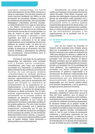 Uno de los modos de entender la
relación entre sociedad civil y Estado estuvo
dado por el paradigma de la gobernanza. El
término comenzó a ser usado en el decenio de
1990 para designar la eﬁcacia y calidad de la
intervención del Estado en articulación con la
sociedad civil. En esa década, el Banco
Mundial consideró que los gobiernos debían
compartir la gestión del desarrollo con el sector
privado y la sociedad civil. En la estrategia del
“buen gobierno”, las organizaciones de la
sociedad civil serían centrales, ya que
promoverían el gobierno responsable y la
construcción de sistemas institucionales más
pluralistas. La buena gobernanza se
caracterizaría por una administración
desconcentrada, descentralizada y
responsable, por una función pública eﬁcaz
pero también transparente, y por la garantía a
la vigencia de los derechos humanos.
La noción de gobernanza fue muy
discutida y debatida en estos años, ya que la
idea del buen gobierno que se apoya en
amplios diálogos y consensos entre partidos,
sociedad civil y civil servants, a menudo, tiende
a ocultar los conﬂictos de interés subyacentes.
El excesivo énfasis en la gestión oculta el
hecho de que toda gestión es política: no todos
los objetivos sociales pueden ser priorizados y,
a menudo, algunos resultan contradictorios
entre sí, con lo cual, la tarea de jerarquizar
problemas y administrar soluciones es una
tarea esencialmente política. La idea que ha
predominado desde los años noventa y no se
ha abandonado en la década del progresismo
es que el Estado es poco conﬁable, que debe
3.2. El ideal de gobernanza y su necesaria
revisión
Actualmente, en varios países se
veriﬁca una regresión conservadora de diverso
calibre (Ecuador, Chile, Brasil, Uruguay), que
plantea una interrogante mayúscula sobre las
formas de articulación entre sociedad civil y
Estado. La pandemia del COVID-19 y la débil
articulación entre la política pública
implementada generalmente desde arriba, con
prescindencia de las organizaciones sociales,
abre un campo de desafíos para repensar el rol
de los movimientos sociales y las
organizaciones de la sociedad civil en un
nuevo contexto.
s i n e r g i a s c o m p a r t i d a s . L a f u e r t e
internacionalización de las ONGs comienza a
darse en esta etapa. Con los años noventa y la
fuerte impronta neoliberal, las ONGs no solo
proveyeron de conceptos, debates y teoría a
los problemas del desarrollo, sino que también
desplegaron importantes servicios sociales.
La descentralización tuvo auge en esta época
y las ONGs comenzaron a desarrollar
infraestructuras de servicios en el contexto de
tercerización que se dio en muchos países. La
idea de reducir el peso del Estado como
productor de bienes y servicios y como
regulador, que llevó a la privatización y
desregulación, profundizó el rol de estas
organizaciones como prestadoras de servicios
públicos de variado orden. La idea de una
mayor cercanía con la gente, los arraigos
locales, la presencia en el territorio, hizo que
muchos analistas y diseñadores de políticas
las consideraran imprescindibles para la
intervención focalizada.
Durante el ciclo largo de los gobiernos
progresistas, las relaciones entre sociedad
c i v i l y E s t a d o f u e r o n c o m p l e j a s ,
contradictorias, pero hubo una experiencia
acumulada muy importante. La sociedad civil
debió enfrentar la desconﬁanza y el rechazo de
m u c h o s d e s u s a n t i g u o s a l i a d o s
–transformados en actores políticos
relevantes- que discutían la legitimidad de su
carácter representacional. Tuvieron que
luchar, también, para que la recuperación del
p a p e l d e l E s t a d o n o i m p i d i e r a e l
reconocimiento de su experiencia en la
implementación y en el diseño de políticas.
Estos procesos –no exentos de decepciones-
exhibieron un doble movimiento. Por un lado,
muchas organizaciones se involucraron
activamente en el proceso político de
ampliación de derechos y recuperación de
capacidades estatales, lo que incluyó la
participación de líderes y activistas sociales en
los propios gobiernos. Por otro, hubo muchos
conﬂictos entre sociedad civil y gobiernos
progresistas” producidos por lo que se
consideró una falta de conducción estratégica
de los procesos de cambio. En tal sentido,los
distanciamientos fueron notorios, y causaron,
a menudo, rupturas en la alianza político-social
que, en buena medida, había conducido a
estos partidos a su victoria electoral.
25
 