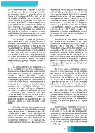 En segundo lugar, es necesario
reivindicar la asociación entre sociedad civil e
institucionalidad política. Sin los movimientos
sociales, sin las organizaciones populares, la
sociedad política es ciega. Los movimientos
sociales, sin síntesis política, no logran
avanzar.
Las organizaciones de la sociedad civil
han dejado atrás la inercia de un papel
básicamente asistencial y de ayuda ante la
incidencia de la pobreza, el hambre, la
marginalidad o la violencia. Hoy abogan por la
construcción de un nuevo paradigma de
organización política y social, cuestionan los
modelos de desarrollo, se despliegan en la
arena internacional, desarrollan vocaciones de
advocacy variadas, e interpelan la política
formal de la democracia. Se hace necesario,
entonces, replantearse las relaciones entre
sociedad y política.
En primer lugar, es necesario aceptar y
entender la heterogeneidad de la sociedad
civil, su alta dependencia de los ciclos
económicos y políticos, su imperiosa
articulación con el Estado, así como la
existencia de enormes porciones de
organizaciones sociales no siempre
“virtuosas”, fuertemente movilizadas, y con
enorme capacidad de organización territorial.
en contextos de alta polarización ideológica y
política? ¿Es posible tener una visión de
mundo compartida que de sentido al quehacer
político de la sociedad civil, habida cuenta de la
heterogeneidad social creciente, y de la
existencia de vastos sectores de población
invisibilizados y ausentes en cualquier
debate? ¿Es posible potenciar iniciativas
positivas o la sociedad civil quedará restringida
a su condición de “juez”, “auditor” y
“ﬁscalizador” del gobierno y el Estado? ¿Cómo
transformar el desencanto democrático en
acción política efectiva?
Finalmente, es necesario reconocer el
rol de los Estados, su centralidad en la
construcción de modos de vida, de producción
y de consumo, su cualidad como agente capaz
de asegurar la cooperación social, su
imprescindible rol de regulación del mercado,
su capacidad arbitral y su papel imprescindible
en la construcción de democracias
sustentables.
Es constatable que las organizaciones
de la sociedad civil se han multiplicado y
desplegado en estos años, y se han convertido
en un actor muy potente, con capacidad para
construir sujetos colectivos y nuevas
audiencias. Pero también están interpeladas.
Por ejemplo, la propia noción de desarrollo, en
la medida en que implica, necesariamente, la
búsqueda de un crecimiento económico (para
satisfacer las necesidades materiales y de
consumo de la vida) está siendo interpelada,
por nuevos modelos –como los que abraza el
ecofeminismo- que consideran que dicha
noción es incompatible con las metas de la
sustentabilidad ambiental. Tal idea de
desarrollo también es cuestionada por las
llamadas teorías del decrecimiento (Taibo,
2009).
Sin embargo, el ideal de gobernanza
ayudó a rescatar la idea de que los estados,
basados en mecanismos de legitimación que
descansan en la autoridad y el monopolio de la
representación, no pueden funcionar sin una
sociedad civil robusta. Existe una densidad de
la sociedad civil que media entre los
ciudadanos y el Estado que requiere ser
reforzada, estimulada, en una concepción de
i n t e r d e p e n d e n c i a e n t r e p o d e r e s ,
institucionalidad política, actores sociales y
redes.
ser permanentemente auditado, y que una
tecnoburocracia más o menos impermeable a
las presiones de los grupos de interés es
deseable. En palabras de Balbis (2001, p. 16):
“la irrupción de ONGs, expertos, burócratas,
redes locales y regionales está lejos de
resolver la cuestión de la participación política
y del control de las instancias de poder. De
todas maneras, los Estados están siempre
presentes y los conﬂictos inherentes a la
esencia de lo político no tienen ninguna
posibilidad de disolverse durablemente en una
'gobernancia' tecnocrática y administrativa”.
Entre las interrogantes que caracterizan
las preocupaciones de la sociedad civil en esta
etapa existen viejas y nuevas cuestiones. ¿Es
posible construir democracia con integración
social en nuestras sociedades periféricas,
siempre sometidas a los ciclos económicos del
capitalismo ﬁnanciero y productivo? ¿Es
posible construir consenso y diálogos amplios
26
 