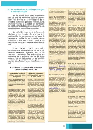 En 2018, el entonces presidente
Mauricio Macri decidió incluir el
proyecto de la interrupción
voluntaria del embarazo en la
agenda parlamentaria de 2018.
Era la séptima vez que se
presentaba una iniciativa por este
asunto. En junio de 2018, la
Cámara de Diputados aprobó el
proyecto luego de una sesión de
más de 23 horas de duración, en
una votación ajustada (129 votos a
favor y 125 votos en contra). Las
marchas a favor y en contra del
proyecto se mantuvieron a lo largo
del debate, pero sin duda, la
presencia mayoritaria de los
pañuelos verdes, fue la que le dio
el tono político y movilizador a
todas esas largas jornadas. En
agosto de ese mismo año, y luego
de sesionar durante dieciséis
horas, el Senado rechazó el
proyecto por 38 votos en contra y
31 a favor. Pero a pesar de ese
fracaso, el tema se había instalado
y con fuerza en el ámbito político
argentino, como nunca antes. El
aborto había dejado de estar
silenciado, en la Argentina del
Papa católico, y se transformó en
un tópico que marcó la agenda
pública durante los años que
siguieron.
Así, en diciembre de 2020, la
interrupción voluntaria del
embarazo se convirtió en ley en
una votación caliﬁcada como
“transversal”, que contó con el
a p o y o m a y o r i t a r i o d e l o s
parlamentarios del Frente de
Todos, y también con votos
positivos en la mayoría de los otros
bloques. Dicha ley fue aprobada
en simultáneo con la denominada
Ley de los Mil Días, que establece
un sistema nacional de atención y
cuidado integral de la salud
durante el embarazo y la primera
infancia.
En diciembre de 2020, bajo un
nuevo gobierno, el hoy presidente
Alberto Fernández elevó un
p r o y e c t o d e l e y p a r a s u
consideración que fue, ﬁnalmente,
aprobado en la Cámara de
D i p u t a d o s p o r 1 3 1 v o t o s
aﬁrmativos y 117 negativos, y en la
Cámara de Senadores por 38
votos a favor y 29 en contra.
seguro y gratuito deben contarse
en la gestión de sus logros, su
campaña y su activismo público.
En los últimos años, se ha extendido la
idea de que la incidencia política funciona
como un modelo de participación de la
sociedad civil en las políticas públicas. Esto,
sin duda, vuelve a la sociedad civil permeable
a la institucionalidad estatal, pero aumenta sus
capacidades de expansión y propuesta.
L a s a r e n a s p o l í t i c a s m á s
frecuentemente estudiadas son las del Poder
Ejecutivo y el Poder Legislativo, pero no han
sido tan analizadas las estrategias de
incidencia de la sociedad civil en el Poder
Judicial. En los recuadros VII se ofrecen
algunos ejemplos de incidencia de la sociedad
civil.
3.2. La incidencia en la política pública y en
el cambio de reglas
La inclusión de un tema en la agenda
pública, la aprobación de una ley o la
modiﬁcación de una normativa, así como la
creación o cambio de un proyecto, de un
programa o de una política pública, se
consideran casos de incidencia de la sociedad
civil.
RECUADRO VII. Ejemplos de incidencia
política de la sociedad civil
Marea Verde: la incidencia
política a través de la acción
del legislativo
En 2018, la Campaña Nacional por
el Derecho al Aborto Legal Seguro
y Gratuito obligó a que el congreso
argentino tratara, por primera vez,
un proyecto de despenalización
del aborto.
La Campaña se organizó bajo el
slogan #AbortoLegalYa, y con el
símbolo del pañuelo verde se
o r g a n i z a r o n m a r c h a s
multitudinarias a favor de la
despenalización del aborto. Ya el
activismo de las organizaciones
feministas se había caracterizado
por la fuerza con la que habían
instalado el Ni una menos, que
t r a s c e n d i ó f r o n t e r a s y s e
transformó en una causa universal
contra la violencia basada en
género y el femicidio.
El Encuentro Nacional de Mujeres
llevaba desde hacía décadas la
causa del aborto. Este encuentro
feminista se realiza anualmente en
Argentina desde 1989, y se
caracteriza por ser autónomo,
autoconvocado, federal, pluralista
y autogestionario. Las leyes de
cupo femenino, la ley de violencia
de género, los programas de salud
reproductiva y el derecho al aborto
Causa Justa: la incidencia
política a través de la acción
del Poder Judicial
En setiembre de 2020, el
Movimiento Causa Justa entabló
una acción de inconstitucionalidad
contra el delito de aborto. La
demanda fue radicada el 16 de
setiembre por La Mesa por la Vida
y la Salud de las Mujeres,
Women's Link Worldwide,
Católicas por el Derecho a Decidir,
e l C e n t r o d e D e r e c h o s
Reproductivos y el Grupo Médico
por el Derecho a Decidir y a la
misma adhirieron más de 90
organizaciones y un total de 153
En 2006, la Corte Constitucional
de Colombia dictó una sentencia
(C-355) por la cual se reconoce el
derecho de aborto en tres
circunstancias: riesgo la vida o la
salud de la mujer, cuando existe
malformación fetal incompatible
con la vida o cuando el embarazo
es producto de una relación
sexual sin consentimiento. Esta
sentencia coexistió con el delito de
aborto a lo largo de estos años,
generando una situación ambigua
y contradictoria tanto en el campo
jurídico como en el de la política
pública y también para las mujeres
a s í c o m o p a r a l a s y l o s
prestadores de servicios de salud.
personas. La Mesa por la Vida y
Salud de las Mujeres se deﬁne
c o m o “ u n c o l e c t i v o d e
organizaciones y personas que
desde 1998 ha trabajado por los
derechos sexuales y reproductivos
de las mujeres, en particular los
relacionados con la libre opción a
la maternidad, el libre ejercicio de
la sexualidad y la despenalización
del aborto”.
Como estrategia, la Mesa, la
organización en la que se inicia
este movimiento, construyó una
plataforma de argumentos
públicos, basada en conocimiento
e x p e r t o , q u e m o s t r a b a l a
incompatibilidad entre la política
pública que se había producido
luego de la sentencia de 2006 y la
vigencia del delito de aborto en el
Código Penal y en la que se
muestra qué el delito se conﬁgura
como una barrera estructural que
subyace a una multiplicidad de
b a r r e r a s q u e l a s m u j e r e s
e n f r e n t a n c u a n d o b u s c a n
interrumpir un embarazo. Se
señalaba que en Colombia existía
u n “ v e r d a d e r o d e r e c h o
fundamental al aborto”, que era el
estatus que le había dado la Corte
Constitucional en su sentencia de
2006, y que la contradicción entre
dicha norma y lo establecido en el
Código Penal, creaba situaciones
contradictorias y ambiguas en
términos jurídicos, en la prestación
efectiva de servicios y, sin duda, en
la propia opinión pública.
En su labor de advocay, Causa
Justa trabajó en dimensiones
estratégicas entre las que se contó
“la producción de conocimiento
experto, el trabajo pedagógico con
audiencias diversas incluidos los
líderes de opinión, acciones
legales, realización de nueva
investigación y movilización social,
entre otras”. Desde que comenzó
el proceso, la Mesa convocó a un
gran número de organizaciones de
m u j e r e s y f e m i n i s t a s ,
organizaciones de derechos
humanos, operadores jurídicos,
prestadores de servicios de salud,
académicos e investigadores a los
efectos, tanto de difundir su
proyecto, como de recabar
información y perfeccionar sus
argumentos públicos, de manera
que hoy el movimiento Causa
Justa, está conformado por más
91 organizaciones y 134 activistas
de todo el país.
En octubre de 2020, la sentencia
de inconstitucionalidad fue
admitida por la Corte y se espera
que la Corte emita un fallo en el
primer semestre de 2021. De ser
favorable, Colombia sería, junto
con Canadá, uno de los países en
los que el aborto dejaría de ser
totalmente un delito
(Información extraída de “The use
of criminal law on abortion: a
structural barrier that limits
women´s right”, de Ana Cristina
González Vélez, y Laura Castro.
En proceso de publicación en
el libro Human Rights Matters
27
 