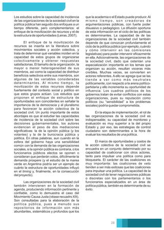El marco de oportunidades y costos de
la acción colectiva de la sociedad civil se
encuadra en un conjunto determinado por su
capacidad de coalicionar con otros actores,
tanto para impulsar una política como para
bloquearla. El carácter de las coaliciones es
muy importante: las coaliciones de veto
tienden a ser más exitosas que las coaliciones
para impulsar una política. La capacidad de la
sociedad civil de tener negociaciones públicas
o discretas con los parlamentarios o los
funcionarios especializados en un área de
política pública, también es determinante de su
éxito.
En la etapa de implementación, el rol de
las organizaciones de la sociedad civil es
indispensable; su capacidad de monitoreo y
evaluación es muy superior a la del propio
Estado y, por eso, las estrategias de control
ciudadano son determinantes a la hora de
evaluar los resultados de una política.
que la academia o el Estado puede producir.Al
m i s m o t i e m p o , s o n c r e a d o r a s d e
argumentaciones públicas, con fuerte poder
disuasivo o pedagógico. La difusión oportuna
de esta información en el ciclo de las políticas
es determinantes. La capacidad de de las
organizaciones de la sociedad civil también
depende de que conozcan profundamente el
ciclo de la política pública (por ejemplo, cuándo
y cómo intervenir en las comisiones
legislativas) para poder intervenir eﬁcazmente
en ella. Adicionalmente, las organizaciones de
la sociedad civil, dado que ostentan una
especialización importante en los temas que
organizan su acción, resultan voceras más
creíbles. Muchas veces, se convierten en
actores referentes. A ello se agrega que se las
t i e n d e a v e r c o m o m á s n e u t r a l e s
políticamente, con respecto a la arena político-
partidaria y ello incrementa su oportunidad de
inﬂuencia. Los cuadros políticos de los
gobiernos tratan de evitar conﬂictos con estas
organizaciones, pues su reputación como
políticos (su “sensibilidad” a los problemas
sociales) podría quedar comprometida.
Los estudios sobre la capacidad de incidencia
de las organizaciones de la sociedad civil en la
política pública han seguido dos enfoques a un
tiempo diferente, pero complementarios: el
enfoque de la movilización de recursos y el de
la estructura de oportunidades (Leiras, 2007).
El enfoque de la movilización de
recursos se inserta en la literatura sobre
movimientos sociales y acción colectiva, y
trata de determinar qué variables inciden en la
capacidad de estos grupos de organizarse
colectivamente y obtener respuestas
satisfactorias. El tamaño de la organización, la
mayor o menor heterogeneidad de sus
miembros, así como la capacidad de distribuir
beneﬁcios selectivos entre sus miembros, son
algunas de las variables consideradas
determinantes. Al mismo tiempo, la
movilización de estos recursos depende
fuertemente del contexto social y político en
que estos grupos actúan. Los estudios que
proponen el enfoque de estructura de
oportunidades son coincidentes en señalar la
importancia de la democracia y el pluralismo
para favorecer la acción colectiva de la
sociedad civil. Un punto importante de estos
abordajes es que al estudiar las capacidades
de incidencia de la sociedad civil sobre las
decisiones gubernamentales, los autores
evidencian el peso de dos mediaciones
signiﬁcativas: la de la opinión pública (y los
votantes) y la de la burocracia pública y
política. En otras palabras, aun cuando en la
esfera del gobierno haya una sensibilidad
común con la demanda de las organizaciones
sociales, si la opinión pública es contraria, o los
funcionarios públicos electos se oponen o
consideran que perderán votos, difícilmente la
demanda prospere (y el estudio de la marea
verde en Argentina podría ser un ejemplo de
cuánto la estructura de oportunidades inﬂuyó
en el timing y, ﬁnalmente, en la consecución
del proyecto).
Las organizaciones de la sociedad civil
también intervienen en la formación de
agenda, produciendo información pertinente y
conﬁable, como lo demuestra el caso del
Movimiento Causa Justa (véase recuadro XX).
Son consultadas para la elaboración de la
política pública, pues a menudo sus
repositorios de información son más
abundantes, sistemáticos y profundos que los
28
 