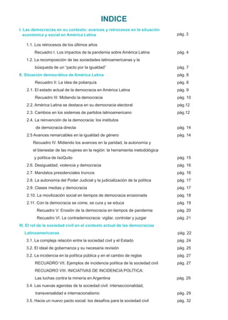 Recuadro I. Los impactos de la pandemia sobre América Latina pág. 4
2.2. América Latina se destaca en su democracia electoral pág.12
2.1. El estado actual de la democracia en América Latina pág. 9
2.10. La movilización social en tiempos de democracia erosionada pág. 18
1.1. Los retrocesos de los últimos años
pág. 3
económica y social en América Latina
búsqueda de un “pacto por la igualdad” pág. 7
I. Las democracias en su contexto: avances y retrocesos en la situación
I pág. 8
I. Situación democrática de América Latina
1.2. La recomposición de las sociedades latinoamericanas y la
Recuadro II: La idea de poliarquía pág. 8
Recuadro III: Midiendo la democracia pág. 10
2.3. Cambios en los sistemas de partidos latinoamericano pág.12
de democracia directa pág. 14
2.5 Avances remarcables en la igualdad de género pág. 14
2.4. La reinvención de la democracia: los institutos
Recuadro IV. Midiendo los avances en la paridad, la autonomía y
el bienestar de las mujeres en la región: la herramienta metodológica
y política de IsoQuito pág. 15
2.6. Desigualdad, violencia y democracia pág. 16
2.7. Mandatos presidenciales truncos pág. 16
2.8. La autonomía del Poder Judicial y la judicialización de la política pág. 17
2.9. Clases medias y democracia pág. 17
2.11. Con la democracia se come, se cura y se educa pág. 19
Recuadro V: Erosión de la democracia en tiempos de pandemia pág. 20
Recuadro VI. La contrademocracia: vigilar, controlar y juzgar pág. 21
III. El rol de la sociedad civil en el contexto actual de las democracias
Latinoamericanas pág. 22
3.1. La compleja relación entre la sociedad civil y el Estado pág. 24
3.2. El ideal de gobernanza y su necesaria revisión pág. 25
3.2. La incidencia en la política pública y en el cambio de reglas pág. 27
RECUADRO VII. Ejemplos de incidencia política de la sociedad civil pág. 27
RECUADRO VIII. INICIATIVAS DE INCIDENCIA POLÍTICA:
transversalidad e internacionalismo pág. 29
3.5. Hacia un nuevo pacto social: los desafíos para la sociedad civil pág. 32
3.4. Las nuevas agendas de la sociedad civil: interseccionalidad,
Las luchas contra la minería en Argentina pág. 29
INDICE
 