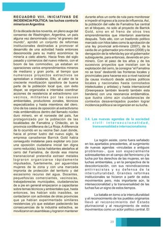durante años un corte de ruta para monitorear
e impedir el ingreso a la zona de inﬂuencia.Así,
la población del valle de Famatina fue central
en el bloqueo, no solo al proyecto de Barrick
Gold, sino en el freno de otros tres
emprendimientos que intentaron asentarse
después. Todo ello, con un trasfondo político
marcado con hitos tales como la aprobación de
una ley provincial anti-minera (2007), de la
caída de un gobernador pro-minero (2008) y la
derogación de la referida ley por el gobernador
subsiguiente, para entonces, devenido en pro-
minero. Con el paso de los años y de los
sucesivos proyectos que insistían con la
explotación del cerro, la consigna “el Famatina
no se toca” desbordó las fronteras locales y
provinciales para hacerse eco a nivel nacional
(la causa involucró desde actores políticos
locales y nacionales hasta connotados
intelectuales y artistas) y hasta internacional
(Greenpeace también levantó también esta
bandera) con una resonancia emblemática.
que ilustra cómo aún ciudadanos/as de
contextos desaventajados pueden lograr
incidencia política si se organizan en su lucha.
R E C U A D R O V I I I . I N I C I AT I VA S D E
INCIDENCIA POLÍTICA: las luchas contra la
minería enArgentina
En la década de los noventa, en pleno auge del
consenso de Washington, Argentina, un país
alguna vez denominado como “el granero del
mundo”, aprobó un conjunto de reformas
institucionales destinadas a promover el
desarrollo de una actividad hasta entonces
desconocida para su matriz económica: la
minería a cielo abierto. Hacia ﬁnes del siglo
pasado y comienzos del nuevo milenio, con el
boom de las commodies, ya estaban en
operaciones varios emprendimientos mineros
de mediano y gran porte, al tiempo que
numerosos proyectos extractivos se
aprestaban a instalarse. Ello, al calor de la
creciente movilización opositora de buena
parte de la población local que, con éxito
dispar, se organizaba e intentaba coordinar
acciones de resistencia al extractivismo con
vecinos, militantes por las causas
ambientales, productores zonales, técnicos
especializados y hasta miembros del clero.
Uno de los casos de oposición al extractivismo
más emblemáticos dentro del llamado núcleo
duro minero, en el noroeste del país, fue
protagonizado por la población de las
localidades de Famatina y Chilecito, en la
provincia cordillerana de La Rioja. A diferencia
de lo ocurrido en su vecina San Juan donde,
hacia el primer lustro del nuevo siglo, la
empresa canadiense Barrick Gold había
conseguido instalarse para explotar oro (con
una oposición ciudadana inicial tan digna
como reducida), los/as habitantes aledaños al
cerro del Famatina, de donde esa misma
transnacional pretendía extraer metales
l o g r a r o n o r g a n i z a r s e r á p i d a m e n t e
impulsados, fuertemente, por aguerridas
mujeres de la zona y con una marcada
impronta de protección del territorio y del
escasísimo recurso del agua. Docentes,
pequeños/as comerciantes, vecinos/as,
trabajadores/as municipales, ciudadanos/as
de a pie en general empezaron a capacitarse
sobre temas técnicos y ambientales que, hasta
entonces, les habían sido inasibles, se
contactaron con activistas de otras provincias
que ya habían experimentado similares
resistencias y/o que estaban padeciendo las
consecuencias de la industria extractiva, se
movilizaron en asambleas y lograron mantener
3.4. Las nuevas agendas de la sociedad
c i v i l : i n t e r s e c c i o n a l i d a d ,
transversalidad e internacionalismo
La batalla en torno a la interculturalidad
y el reconocimiento de los pueblos originarios
llevó al reconocimiento del Estado
plurinacional y al resurgimiento de estos
movimientos como un actor político central. El
La región asiste, como fuera señalado
en los apartados precedentes, al surgimiento
de nuevas agendas -vinculadas a antiguos
problemas-, que son especialmente
sobresalientes en el campo del feminismo y la
lucha por los derechos de las mujeres, en las
luchas ambientales, y en la perspectiva de la
descolonización, con sus reivindicaciones
a n t i r r a c i s t a s y s u d e f e n s a d e l a
interculturalidad. Grandes reformas
institucionales se hicieron a partir de estos
movimientos pero, más importante aún, la
interseccionalidad y la transversalidad de las
luchas fue un signo de estos tiempos.
29
 