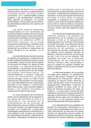 En el ámbito de la seguridad pública, los
conﬂictos armados y la violencia, las
organizaciones de la sociedad civil están
llamadas a tener un rol destacadísimo.
Organizaciones como Amnistía Internacional
han tenido sido clave en la denuncia sobre la
violencia institucional, la violación de los
derechos de las personas, la trata
internacional de personas, la degradación de
los derechos de las personas privadas de
libertad, y, asimismo, en la lucha por procesos
de paz y por el ﬁn de las violencia. Ello
intersecta, sin duda, con el feminismo
antimilitarista, con los movimientos de
derechos humanos antes mencionados, y
pone en cuestión los aparatos armados del
Estado, al reclamar por formas de convivencia
libres de violencia.
poblaciones a permanecer contra el
extractivismo y la supervalorización de la renta
de la tierra, y defendieron los derechos de los
migrantes. La nueva concepción del derecho a
la ciudad, la lucha contra el carácter
segregador y excluyente de la expansión
urbana, la promoción de espacios públicos, la
lucha contra la violencia urbana y de género,
así como formas innovadoras de cogestión de
servicios, forman parte del registro de estos
avances.
La internacionalización de la sociedad
civil llegó para quedarse. La globalización
ayudó a ello porque conﬁguró una arena
internacional de intervención. Además, la
naturaleza de algunos temas demandó la
acción internacional, como en el caso de las
organizaciones ambientales y favoreció la
posición doméstica en otros, como en los
temas de derechos humanos. Sin duda, los
tratados y compromisos internacionales
colaboraron al avance en materia de derechos
sexuales y reproductivos. Al mismo tiempo, la
reducción de los costos de la movilidad de la
información y de las personas ofreció una
oportunidad para esta internacionalización.
Las organizaciones de la sociedad civil
también se involucraron activamente en la
lucha contra la desigualdad que impera en el
orden internacional, al denunciar los injustos
términos de intercambio entre los países de
capitalismo periférico y los países centrales, la
imposición de normas contrarias a la política
Los movimientos de derechos humanos
en relación a los genocidios y el terrorismo de
Estado produjeron bibliotecas jurídicas contra
la impunidad, crearon nuevas formas legales
(el terrorismo de Estado, los delitos de lesa
humanidad y su imprescriptibilidad y
universalidad), y evidenciaron los genocidios
detrás de las construcciones de los estados
n a c i o n a l e s l a t i n o a m e r i c a n o s . S e
internacionalizaron y activaron numerosas
v e c e s l o s m e c a n i s m o s j u r í d i c o s
supranacionales (como la Corte Penal
Internacional). Ello permitió a muchos países,
por vía de internalización de los compromisos
asumidos en los tratados y convenciones
sobre estos temas, iniciar acciones legales y
obligar a los Estados nacionales al
cumplimiento de estos compromisos.
Las luchas contra el patriarcado
protagonizadas por los movimientos de
mujeres se lograron insertar con el movimiento
sindical (los paros de los ocho de marzo llaman
a esta interseccionalidad), con las luchas por la
diversidad y los colectivos LGTB (un
movimiento creciente, con no pocas
conquistas en estos tiempos), y afectaron a las
propias estructuras políticas, como lo
demuestran los avances en mecanismos de
acción aﬁrmativa en los partidos y en el
Estado.
reconocimiento del derecho de los pueblos
originarios llevó, inclusive, a cuestionamientos
al derecho positivo, del orden jurídico
conservador, de la institucionalidad política
existente y del republicanismo neocolonial.
Estas agendas se integraron, en muchas
oportunidades, con las luchas por el territorio,
la sostenibilidad ambiental y los reclamos del
ecologismo.
La nueva concepción de los territorios
ayudó a la reconﬁguración de las agendas en
una época que reivindicó lo local y lo
c o m u n i t a r i o . F u e a y u d a d a p o r l a
profundización de los procesos de
descentralización que ya se habían veriﬁcado
en los años noventa. Las organizaciones de la
sociedad civil colaboraron a desarrollar
metodologías participativas de planiﬁcación a
nivel regional y local, lucharon por aumentar
las capacidades productivas y distributivas en
el territorio, defendieron los derechos de las
30
 