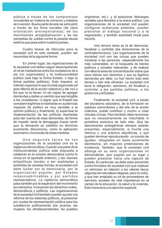 originarios, etc.), y al posicionar liderazgos
sociales para llevarlos a la arena política. Las
organizaciones de la sociedad civil pueden
conﬁgurar audiencias potentes, pueden
presionar al diálogo nacional y a la
negociación, y tendrán autoridad moral para
hacerlo.
Una tercera tarea es la de denunciar,
ﬁscalizar y controlar (las dimensiones de la
contrademocracia). Las organizaciones de la
sociedad civil son las únicas que pueden
movilizar a las personas –especialmente los
más vulnerables- en la búsqueda de bienes
políticos y sociales relevantes, y de realizar
con ellos la tarea de concientización sobre que
esos bienes son derechos y que es legítimo
demandar por ellos. Lo han hecho todo este
tiempo y han sido eﬁcaces. La sociedad civil
tiene la obligación, asimismo, de ﬁscalizar y
controlar a los partidos políticos, a los
gobiernos y al Estado.
Finalmente, la sociedad civil, a través
del pluralismo asociativo, de la formación en
saberes comunitarios y del arte de la acción
colectiva, puede contribuir y mucho a crear
virtudes cívicas. Pero también debe reconocer
que no necesariamente es intachable ni
portadora exclusiva de todo esto. Que las
desviaciones endogámicas siempre estarán
presentes, especialmente, si triunfa una
retórica y una práctica atipolíticas, y que
pueden terminar reproduciendo un mundo de
iguales, refugiados en lazos puramente
identitarios, sin mayores pretensiones de
incidencia. También, que la sociedad civil
alberga en su seno organizaciones no
democráticas, que pugnan por su lugar y
pueden presionar hacia una captura de
Estado. En particular, se debe estar prevenido
contra formatos de sociedad civil que implican
un retroceso en relación a los valores laicos
(algunas de naturaleza religiosa, pero no solo),
y que han ampliado su rol de proveedores de
servicios sociales de vital importancia en el
campo de la educación, la salud y la vivienda.
Esto merecería una atención especial.
En primer lugar, las organizaciones de
la sociedad civil deben seguir desempeñando
el rol de mediadoras entre los ciudadanos de a
pie (no organizados) y la institucionalidad
política (sea bajo la forma Estado, o bajo la
forma partidos políticos). Esto requiere: a)
intentar organizar lo que no está organizado (el
gran dilema de la acción colectiva) y dar voz a
los que no la tienen; b) ser capaz de agregar
demandas y darles un sentido que sea tangible
a los ciudadanos; c) lograr que el Estado las
considere legítimas e insertarlas en audiencias
mayores (la política es muy sensible a la
opinión pública) y, ﬁnalmente, d) supervisar la
implementación de las políticas diseñadas
para dar cuenta de esas demandas, de forma
de impedir, tanto la demagogia (hacer sentir
que la demanda se satisﬁzo en términos
puramente discursivos), como la aplicación
autoritaria o inconsulta de estas medidas.
Cuatro tareas de Hércules para la
sociedad civil en este contexto, pueden ser
resumidas de la siguiente forma:
pública a través de los compromisos
vinculantes en materia de comercio y tratados
de inversión. Buena parte de esto se vehiculizó
a través de los foros sociales (de clara
orientación antiimperialista), de los
movimientos antiglobalización y de las
campañas de Jubileo contra la pesada deuda
externa que pesa sobre nuestros países.
U n a s e g u n d a t a r e a d e l a s
organizaciones de la sociedad civil es la
vigilancia democrática. Cuando una parte de la
institucionalidad política está dispuesta a
colaborar en la erosión democrática (como lo
vimos en el apartado anterior), y las visiones
antipolíticas tienden a ser explotadas y
exhibidas de variadas formas, la sociedad civil
debe luchar por la democracia, por la
organización popular, por Estados
r e s p o n s a b i l i z a b l e s y p o r p a r t i d o s
representativos. La vigilancia democrática
pasa también por la expansión del movimiento
pro-derechos: incluyendo los derechos civiles,
democráticos y políticos. Las organizaciones
de la sociedad civil también pueden ayudar a la
reforma de los sistemas políticos, al presionar
por cuotas de representación política para los
subalternos políticamente (los jóvenes, las
mujeres, los afrodescendientes, los pueblos
31
 