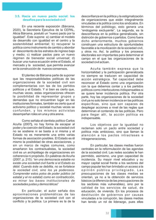 Acuña también expresa que la
horizontalidad y la participación generalizada
no siempre se traducen en capacidad de
acción estratégica. Tal capacidad debe
reconocer al Estado como una organización
con la que debemos contar y a los partidos
políticos como interlocutores indispensables si
se quiere tener incidencia política. Por otra
parte, hoy las organizaciones de la sociedad
civil ya no solo tienen incidencia en las políticas
especíﬁcas, sino que son capaces de
desplegar acciones a nivel de las reglas que
determinan el contenido de las políticas. Pero
para llegar allí, la acción política es
indispensable.
Los objetivos por la igualdad no
reclaman solo un pacto entre sociedad y
política más ambicioso, sino que llaman la
atención a los pactos intraclases e
intrageneraciones.
En particular, las clases medias fueron
centrales en la reformulación de las agendas
de la sociedad civil. Las redes sociales le han
permitido, asimismo, una gran capacidad de
incidencia. Su mayor nivel educativo y su
mayor capital social frente a los sectores del
campo popular les han brindado un acceso a la
o p i n i ó n p ú b l i c a p r i v i l e g i a d o . L a s
preocupaciones de las clases medias se
orientan, ya no a la obtención de servicios
básicos (a diferencia de las preocupaciones de
los sectores más vulnerables), sino por la
calidad de los servicios de salud, de
educación, de vivienda. En los procesos de
destitución de gobiernos por causas
vinculadas a la corrupción, las clases medias
han tenido un rol de liderazgo, pues ellas
desconﬁanza en la política y la estigmatización
de organizaciones que están integralmente
vinculadas a la política como los sindicatos. En
términos del politólogo, esto genera una
“endogamia excluyente”. La segunda, es la
desconﬁanza en la política generalizada, sin
distinción de gobiernos o partidos. Como fuera
dicho anteriormente, muchos gobiernos
construyen una estructura de oportunidades
favorable a la movilización de la sociedad civil,
y otros no. Así, la política y los procesos
electorales son importantes para determinar el
campo en el que las organizaciones de la
sociedad civil actúan.
En una reciente exposición (Bárcena,
2020), la Secretaria Ejecutiva de la CEPAL,
Alicia Bárcena, postuló un “nuevo pacto por la
igualdad”. Este supone: a) cambiar el modelo
de desarrollo con igualdad en el centro y la
sostenibilidad ambiental; b) recuperar la
política como instrumento de cambio y abordar
el descontento de los estratos de ingreso bajo
y medio; c) realizar pactos para un nuevo
régimen de bienestar social universal; d)
buscar una nueva ecuación entre el Estado, el
mercado y la sociedad, que permita avanzar
en la construcción de nuevos consensos.
3.5. Hacia un nuevo pacto social: los
desafíos para la sociedad civil
En particular, el autor señala dos
aproximaciones problemáticas de las
organizaciones de la sociedad civil con el
conﬂicto y la política. La primera es la de la
Como señala el cientista político Carlos
Acuña (2007), no hay forma de escapar al
poder y la coerción del Estado, la sociedad civil
no se sostiene ni se basta a sí misma y el
Estado no es meramente una entre varias
formas de asociación posibles. El Estado es él
mismo la posibilidad de otras asociaciones, y
sin un marco de reglas comunes, como
enseñaron los contractualistas, la sociedad
civil es un archipiélago de organizaciones sin
coherencia ni propósito. En palabras de Acuña
(2007, p. 215): “en una democracia estable no
existe una sociedad civil fuerte si el Estado es
débil. Cuando éste se debilita, no se fortalece
la sociedad civil, sino los ya poderosos.
Comprender estos polos de poder público (el
estatal y el no estatal) como en contradicción,
es minar las bases institucionales de
sociedades justas y democráticas”
El planteo de Bárcena parte de suponer
que las responsabilidades políticas de las
organizaciones de la sociedad civil son
complementarias con las de los partidos
políticos y el Estado. Y si bien es cierto que,
muchas veces, estas organizaciones ofrecen
la posibilidad de representar grupos y
demandas que no encuentran lugar en las
instituciones formales, también es cierto que el
activismo político y societal muchas veces se
confunden, y los mismos activistas
desempeñan roles en una y otra arena.
32
 