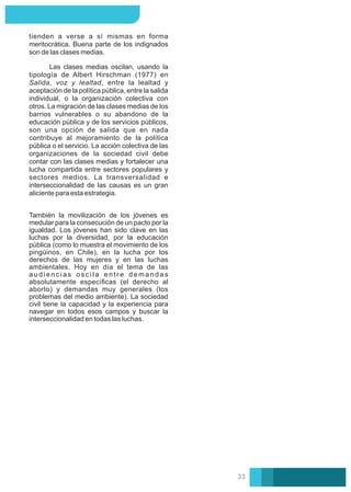tienden a verse a sí mismas en forma
meritocrática. Buena parte de los indignados
son de las clases medias.
Las clases medias oscilan, usando la
tipología de Albert Hirschman (1977) en
Salida, voz y lealtad, entre la lealtad y
aceptación de la política pública, entre la salida
individual, o la organización colectiva con
otros. La migración de las clases medias de los
barrios vulnerables o su abandono de la
educación pública y de los servicios públicos,
son una opción de salida que en nada
contribuye al mejoramiento de la política
pública o el servicio. La acción colectiva de las
organizaciones de la sociedad civil debe
contar con las clases medias y fortalecer una
lucha compartida entre sectores populares y
sectores medios. La transversalidad e
interseccionalidad de las causas es un gran
aliciente para esta estrategia.
También la movilización de los jóvenes es
medular para la consecución de un pacto por la
igualdad. Los jóvenes han sido clave en las
luchas por la diversidad, por la educación
pública (como lo muestra el movimiento de los
pingüinos, en Chile), en la lucha por los
derechos de las mujeres y en las luchas
ambientales. Hoy en día el tema de las
a u d i e n c i a s o s c i l a e n t r e d e m a n d a s
absolutamente especíﬁcas (el derecho al
aborto) y demandas muy generales (los
problemas del medio ambiente). La sociedad
civil tiene la capacidad y la experiencia para
navegar en todos esos campos y buscar la
interseccionalidad en todas las luchas.
33
 