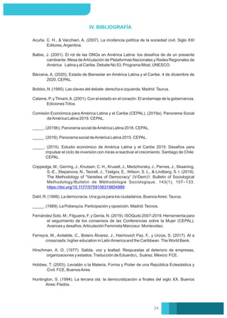 IV. BIBLIOGRAFÍA
Balbis, J. (2001). El rol de las ONGs en América Latina: los desafíos de de un presente
cambiante. Mesa deArticulación de Plataformas Nacionales y Redes Regionales de
América Latina y el Caribe. Debate No 53, Programa Most, UNESCO.
_____. (2015). Estudio económico de América Latina y el Caribe 2015: Desafíos para
impulsar el ciclo de inversión con miras a reactivar el crecimiento. Santiago de Chile:
CEPAL.
Hirschman, A. O. (1977). Salida, voz y lealtad: Respuestas al deterioro de empresas,
organizaciones y estados.Traducción de Eduardo L. Suárez. México: FCE.
Fernández Soto, M.; Filgueira, F. y Genta, N. (2019). ISOQuito 2007-2019. Herramienta para
el seguimiento de los consensos de las Conferencias sobre la Mujer (CEPAL).
Avances y desafíos.Articulación Feminista Marcosur. Montevideo.
Hobbes, T. (2003). Leviatán o la Materia, Forma y Poder de una República Eclesiástica y
Civil. FCE, BuenosAires
Bobbio, N. (1995). Las claves del debate: derecha e izquierda. Madrid:Taurus.
Acuña, C. H., & Vacchieri, A. (2007). La incidencia política de la sociedad civil. Siglo XXI
Editores,Argentina.
Bárcena, A. (2020), Estado de Bienestar en América Latina y el Caribe. 4 de diciembre de
2020, CEPAL.
Comisión Económica para América Latina y el Caribe (CEPAL). (2019a). Panorama Social
deAmérica Latina 2019. CEPAL.
Huntington, S. (1994). La tercera ola: la democratización a ﬁnales del siglo XX. Buenos
Aires: Paidós.
Dahl, R. (1999). La democracia. Una guía para los ciudadanos. BuenosAires:Taurus.
_____. (1989). La Poliarquía. Participación y oposición. Madrid:Tecnos.
Coppedge, M., Gerring, J., Knutsen, C. H., Krusell, J., Medzihorsky, J., Pernes, J., Skaaning,
S.-E., Stepanova, N., Teorell, J., Tzelgov, E., Wilson, S. L., & Lindberg, S. I. (2019).
The Methodology of “Varieties of Democracy” (V-Dem)1. Bulletin of Sociological
Methodology/Bulletin de Méthodologie Sociologique, 143(1), 107–133.
https://doi.org/10.1177/0759106319854989
Ferreyra, M., Avitabile, C., Botero Álvarez, J., Haimovich Paz, F., y Urzúa, S. (2017). At a
crossroads: higher education in LatinAmerica and the Caribbean. The World Bank.
_____. (2019b). Panorama social deAmérica Latina 2018. CEPAL.
Calame, P. y Tlmant,A. (2001). Con el estado en el corazón: El andamiaje de la gobernancia.
EdicionesTrilce.
_____. (2016). Panorama social deAmérica Latina 2015. CEPAL.
34
 