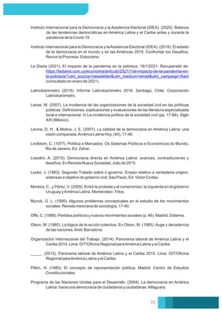 Levine, D. H., & Molina, J. E. (2007). La calidad de la democracia en América Latina: una
visión comparada.América Latina Hoy, (45), 17-46.
Leiras, M. (2007). La incidencia de las organizaciones de la sociedad civil en las políticas
públicas. Deﬁniciones, explicaciones y evaluaciones de las literatura especializada
local e internacional. In La incidencia política de la sociedad civil (pp. 17-66). Siglo
XXI (México).
Instituto Internacional para la Democracia y la Asistencia Electoral (IDEA). (2020). Balance
de las tendencias democráticas en América Latina y el Caribe antes y durante la
pandemia de la Covid-19.
Instituto Internacional para la Democracia y laAsistencia Electoral (IDEA). (2019). El estado
de la democracia en el mundo y en las Américas 2019. Confrontar los Desafíos,
Revivir la Promesa. Estocolmo.
La Diaria (2021). El impacto de la pandemia en la pobreza, 18/1/2021. Recuperado de:
https://ladiaria.com.uy/economia/articulo/2021/1/el-impacto-de-la-pandemia-en-
la-pobreza/?utm_source=newsletter&utm_medium=email&utm_campaign=6am
(consultado en enero de 2021).
Latinobarómetro (2018). Informe Latinobarómetro 2018. Santiago, Chile: Corporación
Latinobarómetro.
Lindblom, C. (1977). Política e Mercados: Os Sistemas Políticos e Económicos do Mundo,
Rio de Janeiro, Ed. Zahar.
Lissidini, A. (2015). Democracia directa en América Latina: avances, contradicciones y
desafíos. En Revista Nueva Sociedad, Julio de 2015.
Locke, J. (1983). Segundo Tratado sobre o governo. Ensaio relativo a verdadeira origem,
extensao e objetivo do goberno civil, Sao Paulo, Ed. Victor Civitas.
Moreira, C., y Pérez, V. (2009). Entre la protesta y el compromiso: la izquierda en el gobierno
Uruguay yAmérica Latina. Montevideo:Trilce.
Oﬀe, C. (1988). Partidos políticos y nuevos movimientos sociales (p. 46). Madrid: Sistema.
Olson, M. (1985). La lógica de la acción colectiva. En Olson, M. (1985): Auge y decadencia
de las naciones.Ariel: Barcelona.
_____. (2015). Panorama laboral de América Latina y el Caribe 2015. Lima: OIT/Oﬁcina
Regional paraAmérica Latina y el Caribe.
Pitkin, H. (1985). El concepto de representación política. Madrid: Centro de Estudios
Constitucionales.
Organización Internacional del Trabajo. (2014). Panorama laboral de América Latina y el
Caribe 2014. Lima: OIT/Oﬁcina Regional paraAmérica Latina y el Caribe.
Munck, G. L. (1995). Algunos problemas conceptuales en el estudio de los movimientos
sociales. Revista mexicana de sociología, 17-40.
Programa de las Naciones Unidas para el Desarrollo. (2004). La democracia en América
Latina: hacia una democracia de ciudadanos y ciudadanas.Alfaguara.
35
 
