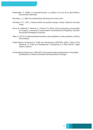 Rosanvallon, P. (2008). La contrademocracia: La política en la era de la desconﬁanza.
BuenosAires: Manantial.
Universidad de Salamanca. (1994-2015). Encuesta de elites parlamentarias. Universidad
de Salamanca, Instituto de Estudios de Iberoamérica y Portugal.
United Nations Conference on Trade and Development (UNCTAD) (2020). Impact of the
Pandemic on Trade and Development. Transitioning to a New Normal. United
Nations, Geneva.
Rousseau, J. J. (1983. Do contrato Social, Sao Paulo, Ed. Victor Civita.
Serna, M., Bottinelli, E., Maneiro, C., y Pérez, P. C. (2012). Giro a la izquierda y nuevas elites
en Uruguay: ¿renovación o reconversión? Universidad de la República, Comisión
Sectorial de Investigación Cientíﬁca.
Taibo, C. (2017). En defensa del decrecimiento: sobre capitalismo, crisis y barbarie. Los libros
de la Catarata.
Schmitter, P. C. (1971). Interest conﬂict and political change in Brazil. Stanford University
Press.
36
 