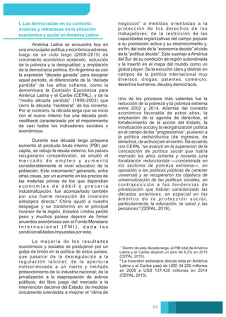 ² La inversión extranjera directa neta en América
Latina y el Caribe pasó de USD 34.250 millones
en 2006 a USD 137.435 millones en 2014
(CEPAL, 2015).
¹ Dentro de esta década larga, el PIB total de América
Latina y el Caribe alcanzó un pico de 6,2% en 2010
(CEPAL, 2015).
I. Las democracias en su contexto:
avances y retrocesos en la situación
económica y social en América Latina
La mayoría de los resultados
económicos y sociales se produjeron por un
golpe de timón en la política de estos países,
que pasaron de la desregulación a la
regulación laboral; de la apertura
indiscriminada a un cierto y limitado
proteccionismo de la industria nacional; de la
privatización a la reapropiación de activos
públicos; del libre juego del mercado a la
intervención decisiva del Estado; de medidas
únicamente orientadas a mejorar el “clima de
América Latina se encuentra hoy en
una encrucijada política y económica adversa,
luego de un ciclo largo (2000-2015) de
crecimiento económico sostenido, reducción
de la pobreza y la desigualdad, y ampliación
de la democracia política. En Argentina se usó
la expresión “década ganada” para designar
aquel período, al diferenciarla de la “década
perdida” de los años ochenta, como la
denominara la Comisión Económica para
América Latina y el Caribe (CEPAL), y de la
“media década perdida” (1998-2003) que
cerró la década “neoliberal” de los noventa.
Por el contrario, la década larga que se inició
con el nuevo milenio fue una década post-
neoliberal caracterizada por el mejoramiento
de casi todos los indicadores sociales y
económicos.
Durante esa década larga próspera
aumentó el producto bruto interno (PBI) per
cápita, se redujo la deuda externa, los países
recuperaron competitividad, se amplió el
m e r c a d o d e e m p l e o y a u m e n t ó
considerablemente el nivel educativo de la
población. Este crecimiento¹ generado, entre
otras cosas, por un aumento en los precios de
las materias primas de los que dependían
e c o n o m í a s d e d é b i l o p r e c a r i a
industrialización, fue acompañado también
por una fuerte recepción de inversión
extranjera directa.² China ayudó a nuestro
despegue y se transformó en el principal
inversor de la región, Estados Unidos perdió
peso y muchos países dejaron de ﬁrmar
acuerdos económicos con el Fondo Monetario
I n t e r n a c i o n a l ( F M I ) , d a d a l a s
condicionalidades impuestas por este.
Uno de los procesos más salientes fue la
reducción de la pobreza y la pobreza extrema
entre 2002 y 2014. Además del contexto
económico favorable de estos años, la
ampliación de la agenda de derechos, el
fortalecimiento de la acción del Estado, la
movilización social y la reorganización política
en el campo de los “progresismos”, pusieron a
la política redistributiva (de ingresos, de
derechos, de activos) en el centro. De acuerdo
con CEPAL “se avanzó en la superación de la
concepción de política social que había
marcado los años ochenta y noventa (una
focalización reduccionista —concentrada en
los sectores de pobreza extrema—, en
oposición a las políticas públicas de carácter
universal) y se recuperaron los objetivos de
universalización de las políticas sociales, en
contraposición a las tendencias de
privatización que habían caracterizado las
décadas anteriores, en especial en los
á m b i t o s d e l a p r o t e c c i ó n s o c i a l ,
particularmente la educación, la salud y las
pensiones” (CEPAL, 2019).
negocios” a medidas orientadas a la
protección de los derechos de los
trabajadores; de la restricción de las
capacidades organizativas del campo popular
a su promoción activa y su reconocimiento y,
en ﬁn; del ciclo de la “economía decide” al ciclo
de la “política decide”. Esto sustrajo a América
del Sur de su condición de región subordinada
y la insertó en el mapa del mundo como un
global player. Se la escuchó claro y distinto en
campos de la política internacional muy
diversos: drogas, patentes, comercio,
derechos humanos, deuda y democracia.
03
 