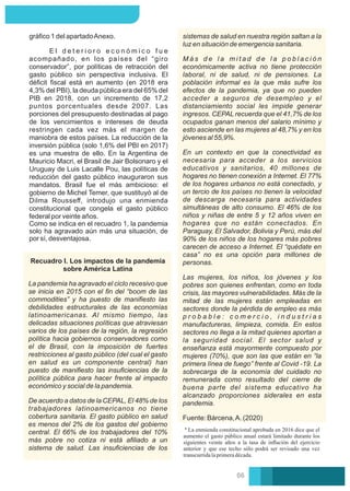 gráﬁco 1 del apartadoAnexo.
E l d e t e r i o r o e c o n ó m i c o f u e
acompañado, en los países del “giro
conservador”, por políticas de retracción del
gasto público sin perspectiva inclusiva. El
déﬁcit ﬁscal está en aumento (en 2018 era
4,3% del PBI), la deuda pública era del 65% del
PIB en 2018, con un incremento de 17,2
puntos porcentuales desde 2007. Las
porciones del presupuesto destinadas al pago
de los vencimientos e intereses de deuda
restringen cada vez más el margen de
maniobra de estos países. La reducción de la
inversión pública (solo 1,6% del PBI en 2017)
es una muestra de ello. En la Argentina de
Mauricio Macri, el Brasil de Jair Bolsonaro y el
Uruguay de Luis Lacalle Pou, las políticas de
reducción del gasto público inauguraron sus
mandatos. Brasil fue el más ambicioso: el
gobierno de Michel Temer, que sustituyó al de
Dilma Rousseﬀ, introdujo una enmienda
constitucional que congela el gasto público
federal por veinte años.
Como se indica en el recuadro 1, la pandemia
solo ha agravado aún más una situación, de
por sí, desventajosa.
Fuente: Bárcena,A. (2020)
M á s d e l a m i t a d d e l a p o b l a c i ó n
económicamente activa no tiene protección
laboral, ni de salud, ni de pensiones. La
población informal es la que más sufre los
efectos de la pandemia, ya que no pueden
acceder a seguros de desempleo y el
distanciamiento social les impide generar
ingresos. CEPAL recuerda que el 41,7% de los
ocupados ganan menos del salario mínimo y
esto asciende en las mujeres al 48,7% y en los
jóvenes al 55,9%.
En un contexto en que la conectividad es
necesaria para acceder a los servicios
educativos y sanitarios, 40 millones de
hogares no tienen conexión a Internet. El 77%
de los hogares urbanos no está conectado, y
un tercio de los países no tienen la velocidad
de descarga necesaria para actividades
simultáneas de alto consumo. El 46% de los
niños y niñas de entre 5 y 12 años viven en
hogares que no están conectados. En
Paraguay, El Salvador, Bolivia y Perú, más del
90% de los niños de los hogares más pobres
carecen de acceso a Internet. El “quédate en
casa” no es una opción para millones de
personas.
Las mujeres, los niños, los jóvenes y los
pobres son quienes enfrentan, como en toda
crisis, las mayores vulnerabilidades. Más de la
mitad de las mujeres están empleadas en
sectores donde la pérdida de empleo es más
p r o b a b l e : c o m e r c i o , i n d u s t r i a s
manufactureras, limpieza, comida. En estos
sectores no llega a la mitad quienes aportan a
la seguridad social. El sector salud y
enseñanza está mayormente compuesto por
mujeres (70%), que son las que están en “la
primera línea de fuego” frente al Covid -19. La
sobrecarga de la economía del cuidado no
remunerada como resultado del cierre de
buena parte del sistema educativo ha
alcanzado proporciones siderales en esta
pandemia.
sistemas de salud en nuestra región saltan a la
luz en situación de emergencia sanitaria.
La enmienda constitucional aprobada en 2016 dice que el
aumento el gasto público anual estará limitado durante los
siguientes veinte años a la tasa de inﬂación del ejercicio
anterior y que ese techo sólo podrá ser revisado una vez
transcurridalaprimeradécada.
Recuadro I. Los impactos de la pandemia
sobre América Latina
La pandemia ha agravado el ciclo recesivo que
se inicia en 2015 con el ﬁn del “boom de las
commodities” y ha puesto de maniﬁesto las
debilidades estructurales de las economías
latinoamericanas. Al mismo tiempo, las
delicadas situaciones políticas que atraviesan
varios de los países de la región, la regresión
política hacia gobiernos conservadores como
el de Brasil, con la imposición de fuertes
restricciones al gasto público (del cual el gasto
en salud es un componente central) han
puesto de maniﬁesto las insuﬁciencias de la
política pública para hacer frente al impacto
económico y social de la pandemia.
De acuerdo a datos de la CEPAL, El 48% de los
trabajadores latinoamericanos no tiene
cobertura sanitaria. El gasto público en salud
es menos del 2% de los gastos del gobierno
central. El 66% de los trabajadores del 10%
más pobre no cotiza ni está aﬁliado a un
sistema de salud. Las insuﬁciencias de los
06
 