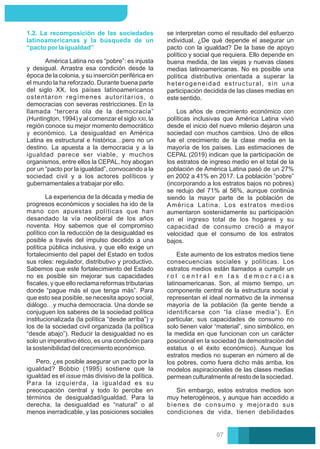 1.2. La recomposición de las sociedades
latinoamericanas y la búsqueda de un
“pacto por la igualdad”
Pero, ¿es posible asegurar un pacto por la
igualdad? Bobbio (1995) sostiene que la
igualdad es el issue más divisivo de la política.
Para la izquierda, la igualdad es su
preocupación central y todo lo percibe en
términos de desigualdad/igualdad. Para la
derecha, la desigualdad es “natural” o al
menos inerradicable, y las posiciones sociales
América Latina no es “pobre”: es injusta
y desigual. Arrastra esa condición desde la
época de la colonia, y su inserción periférica en
el mundo la ha reforzado. Durante buena parte
del siglo XX, los países latinoamericanos
ostentaron regímenes autoritarios, o
democracias con severas restricciones. En la
llamada “tercera ola de la democracia”
(Huntington, 1994) y al comenzar el siglo XXI, la
región conoce su mejor momento democrático
y económico. La desigualdad en América
Latina es estructural e histórica…pero no un
destino. La apuesta a la democracia y a la
igualdad parece ser viable, y muchos
organismos, entre ellos la CEPAL, hoy abogan
por un “pacto por la igualdad”, convocando a la
sociedad civil y a los actores políticos y
gubernamentales a trabajar por ello.
La experiencia de la década y media de
progresos económicos y sociales ha ido de la
mano con apuestas políticas que han
desandado la vía neoliberal de los años
noventa. Hoy sabemos que el compromiso
político con la reducción de la desigualdad es
posible a través del impulso decidido a una
política pública inclusiva, y que ello exige un
fortalecimiento del papel del Estado en todos
sus roles: regulador, distributivo y productivo.
Sabemos que este fortalecimiento del Estado
no es posible sin mejorar sus capacidades
ﬁscales, y que ello reclama reformas tributarias
donde “pague más el que tenga más”. Para
que esto sea posible, se necesita apoyo social,
diálogo…y mucha democracia. Una donde se
conjuguen los saberes de la sociedad política
institucionalizada (la política “desde arriba”) y
los de la sociedad civil organizada (la política
“desde abajo”). Reducir la desigualdad no es
solo un imperativo ético, es una condición para
la sostenibilidad del crecimiento económico.
Sin embargo, estos estratos medios son
muy heterogéneos, y aunque han accedido a
bienes de consumo y mejorado sus
condiciones de vida, tienen debilidades
Los años de crecimiento económico con
políticas inclusivas que América Latina vivió
desde el inicio del nuevo milenio dejaron una
sociedad con muchos cambios. Uno de ellos
fue el crecimiento de la clase media en la
mayoría de los países. Las estimaciones de
CEPAL (2019) indican que la participación de
los estratos de ingreso medio en el total de la
población de América Latina pasó de un 27%
en 2002 a 41% en 2017. La población “pobre”
(incorporando a los estratos bajos no pobres)
se redujo del 71% al 56%, aunque continúa
siendo la mayor parte de la población de
América Latina. Los estratos medios
aumentaron sostenidamente su participación
en el ingreso total de los hogares y su
capacidad de consumo creció a mayor
velocidad que el consumo de los estratos
bajos.
se interpretan como el resultado del esfuerzo
individual. ¿De qué depende el asegurar un
pacto con la igualdad? De la base de apoyo
político y social que requiera. Ello depende en
buena medida, de las viejas y nuevas clases
medias latinoamericanas. No es posible una
política distributiva orientada a superar la
heterogeneidad estructural, sin una
participación decidida de las clases medias en
este sentido.
Este aumento de los estratos medios tiene
consecuencias sociales y políticas. Los
estratos medios están llamados a cumplir un
r o l c e n t r a l e n l a s d e m o c r a c i a s
latinoamericanas. Son, al mismo tiempo, un
componente central de la estructura social y
representan el ideal normativo de la inmensa
mayoría de la población (la gente tiende a
identiﬁcarse con “la clase media”). En
particular, sus capacidades de consumo no
solo tienen valor “material”, sino simbólico, en
la medida en que funcionan con un carácter
posicional en la sociedad (la demostración del
estatus o el éxito económico). Aunque los
estratos medios no superan en número al de
los pobres, como fuera dicho más arriba, los
modelos aspiracionales de las clases medias
permean culturalmente al resto de la sociedad.
07
 