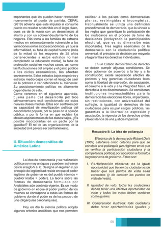 Como veremos en el siguiente apartado,
buena parte del desarrollo político
latinoamericano está condicionado por estas
nuevas clases medias. Ellas son centrales por
su capacidad de movilización política del
descontento popular, por su peso en la opinión
pública, y por la forma en que moldea los
ideales aspiracionales de las clases bajas. ¿Es
posible incorporarlas en un pacto por la
igualdad? El rol de las organizaciones de la
sociedad civil parece ser central en esto.
importantes que los pueden hacer retroceder
nuevamente al punto de partida. CEPAL
(2019) advierte que este impulso al consumo
puede no resultar sostenible en el largo plazo,
pues va de la mano con un desestímulo al
ahorro y con un sobreendeudamiento de los
hogares. Ello torna a las familias de estratos
medios en extremadamente vulnerable a las
variaciones en los ciclos económicos, ya que la
informalidad, su falta de capital humano (más
de la mitad de los mayores de 25 años
pertenecientes a estos estratos no han
completado la educación media), la falta de
protección social en muchos casos, así como
las ﬂuctuaciones del empleo y el gasto público
a los ciclos económicos, los afectan
severamente. Estos estratos bajos no pobres y
estratos medio-bajos corren el riesgo de caer
en la pobreza o ver deteriorado su bienestar.
Su posicionamiento político es altamente
dependiente de esto.
caliﬁcar a los países como democracias
plenas, restringidas o incompletas.
Habitualmente se utiliza una deﬁnición
procedimental de democracia, que la vincula a
las reglas que garantizan la participación de
los ciudadanos en el proceso de toma de
decisiones (incluyendo la participación
electoral, que es su dimensión más
importante). Tres reglas esenciales de la
democracia son la ciudadanía política
universal, el principio de decisión por mayoría
y la garantía a los derechos individuales.
En un Estado democrático de derecho
se deben cumplir algunas condiciones. Se
debe gobernar de acuerdo a la ley y a la
constitución; existe separación efectiva de
poderes y hay garantías ciudadanas tales
como la libertad de expresión, de asociación,
el derecho a la vida y a la integridad física, el
derecho a la no discriminación. Se consideran
instituciones imprescindibles para la
democracia las elecciones libres, imparciales,
sin restricciones, con universalidad del
sufragio, la igualdad de derechos de los
ciudadanos para ocupar cargos públicos, las
garantías a la libertad de expresión y
asociación, la vigencia de los derechos civiles
y la existencia de una justicia imparcial.
II. Situación democrática de
América Latina
Hoy en día la ciencia política adopta
algunos criterios analíticos que nos permiten
La idea de democracia y su realización
política son muy antiguas y pueden rastrearse
desde el siglo V a. C. Designa un régimen cuyo
principio de legitimidad reside en que el poder
legítimo de gobernar es del pueblo (demos =
pueblo/ kratos = poder). La teoría sobre las
formas de democracia formulada por
Aristóteles aún continúa vigente. Es un modo
de gobierno en el que el poder político de los
muchos se contrapone a todas las formas de
gobierno donde el poder es de los pocos o de
uno (oligarquías o monarquías).
El teórico de la democracia Robert Dahl
(1989) establece cinco criterios para que se
constate una poliarquía (un régimen en el que
se veriﬁca la participación ciudadana y la
competencia política) por oposición a formatos
hegemónicos de gobierno. Estos son:
I. Participación efectiva: es la igual
oportunidad que tienen lxs ciudadanxs de
hacer que sus puntos de vista sean
conocidos (y de conocer los puntos de
vista del resto).
II. Igualdad de voto: todxs lxs ciudadanxs
deben tener una efectiva oportunidad de
votar y todos los votos deben contarse
como iguales.
III. Comprensión ilustrada: todx ciudadanx
debe tener oportunidades iguales y
Recuadro II: La idea de poliarquía
08
 