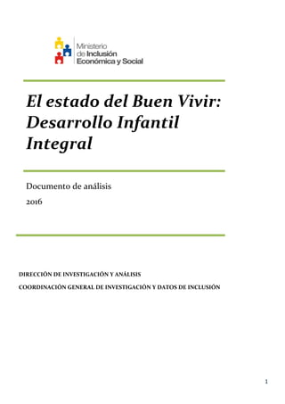 1
El estado del Buen Vivir:
Desarrollo Infantil
Integral
Documento de análisis
2016
DIRECCIÓN DE INVESTIGACIÓN Y ANÁLISIS
COORDINACIÓN GENERAL DE INVESTIGACIÓN Y DATOS DE INCLUSIÓN
 