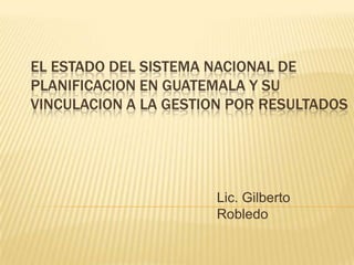 EL ESTADO DEL SISTEMA NACIONAL DE
PLANIFICACION EN GUATEMALA Y SU
VINCULACION A LA GESTION POR RESULTADOS




                      Lic. Gilberto
                      Robledo
 