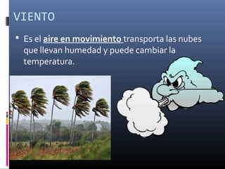 VIENTO 
 Es el aire en movimiento transporta las nubes 
que llevan humedad y puede cambiar la 
temperatura. 
 
